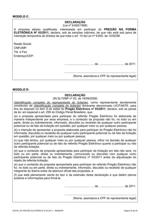 MODELO C:
                                          DECLARAÇÃO
                                        (Lei nº 9.605/1998)
 A empresa abaixo qualificada, interessada em participar do PREGÃO NA FORMA
 ELETRÔNICA Nº 03/2011, declara, sob as sanções cabíveis, de que não está sob pena de
 interdição temporária de direitos de que trata o art. 10 da Lei nº 9.605, de 12/02/98.

 Razão Social:
 CNPJ/MF:
 Tel. e Fax:
 Endereço/CEP:

                                                     ….........................., ….. de …............................ de 2011.

                                                     …..........….........................................................................
                                                              (Nome, assinatura e CPF do representante legal)



MODELO D:
                                          DECLARAÇÃO
                                 (IN SLTI/MP nº 02, de 16/09/2009)
 (Identificação completa do representante do licitante), como representante devidamente
 constituído de (Identificação completa do licitante) doravante denominado LICITANTE, para
 fins do disposto no item 9 do edital do Pregão Eletrônico nº 03/2011, declara, sob as penas
 da lei, em especial o art. 299 do Código Penal Brasileiro, que:
 (a) a proposta apresentada para participar do referido Pregão Eletrônico foi elaborada de
 maneira independente por essa empresa, e o conteúdo da proposta não foi, no todo ou em
 parte, direta ou indiretamente, informado, discutido ou recebido de qualquer outro participante
 potencial ou de fato da licitação em questão, por qualquer meio ou por qualquer pessoa;
 (b) a intenção de apresentar a proposta elaborada para participar do Pregão Eletrônico não foi
 informada, discutida ou recebida de qualquer outro participante potencial ou de fato da licitação
 em questão, por qualquer meio ou por qualquer pessoa;
 (c) que não tentou, por qualquer meio ou por qualquer pessoa, influir na decisão de qualquer
 outro participante potencial ou de fato do referido Pregão Eletrônico quanto a participar ou não
 da referida licitação;
 (d) que o conteúdo da proposta apresentada para participar da licitação em tela não será, no
 todo ou em parte, direta ou indiretamente, comunicado ou discutido com qualquer outro
 participante potencial ou de fato do Pregão Eletrônico nº 03/2011 antes da adjudicação do
 objeto da referida licitação;
 (e) que o conteúdo da proposta apresentada para participar do referido Pregão Eletrônico não
 foi, no todo ou em parte, direta ou indiretamente, informado, discutido ou recebido de qualquer
 integrante do Ibama antes da abertura oficial das propostas; e
 (f) que está plenamente ciente do teor e da extensão desta declaração e que detém plenos
 poderes e informações para firmá-la.

                                                     ….........................., ….. de …............................ de 2011.

                                                     …..........….........................................................................
                                                              (Nome, assinatura e CPF do representante legal)



EDITAL DO PREGÃO ELETRÔNICO N° 03 /2011 – IBAMA/PE                                                                         Página 24 de 25
 