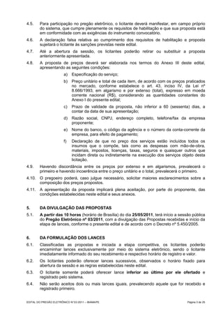 4.5.     Para participação no pregão eletrônico, o licitante deverá manifestar, em campo próprio
         do sistema, que cumpre plenamente os requisitos de habilitação e que sua proposta está
         em conformidade com as exigências do instrumento convocatório.
4.6.     A declaração falsa relativa ao cumprimento dos requisitos de habilitação e proposta
         sujeitará o licitante às sanções previstas neste edital.
4.7.     Até a abertura da sessão, os licitantes poderão retirar ou substituir a proposta
         anteriormente apresentada.
4.8.     A proposta de preços deverá ser elaborada nos termos do Anexo III deste edital,
         apresentando as seguintes condições:
                         a)    Especificação do serviço;
                         b)    Preço unitário e total de cada item, de acordo com os preços praticados
                               no mercado, conforme estabelece o art. 43, inciso IV, da Lei nº
                               8.666/1993, em algarismo e por extenso (total), expresso em moeda
                               corrente nacional (R$), considerando as quantidades constantes do
                               Anexo I do presente edital;
                         c)    Prazo de validade da proposta, não inferior a 60 (sessenta) dias, a
                               contar da data de sua apresentação;
                         d)    Razão social, CNPJ, endereço completo, telefone/fax da empresa
                               proponente;
                         e)    Nome do banco, o código da agência e o número da conta-corrente da
                               empresa, para efeito de pagamento;
                         f)    Declaração de que no preço dos serviços estão incluídos todos os
                               insumos que o compõe, tais como as despesas com mão-de-obra,
                               materiais, impostos, licenças, taxas, seguros e quaisquer outros que
                               incidam direta ou indiretamente na execução dos serviços objeto desta
                               licitação.
4.9.     Havendo discordância entre os preços por extenso e em algarismos, prevalecerá o
         primeiro e havendo incoerência entre o preço unitário e o total, prevalecerá o primeiro.
4.10. O pregoeiro poderá, caso julgue necessário, solicitar maiores esclarecimentos sobre a
      composição dos preços propostos.
4.11. A apresentação da proposta implicará plena aceitação, por parte do proponente, das
      condições estabelecidas neste edital e seus anexos.


5.       DA DIVULGAÇÃO DAS PROPOSTAS
5.1.     A partir das 10 horas (horário de Brasília) do dia 25/05/2011, terá início a sessão pública
         do Pregão Eletrônico nº 03/2011, com a divulgação das Propostas recebidas e início da
         etapa de lances, conforme o presente edital e de acordo com o Decreto nº 5.450/2005.


6.       DA FORMULAÇÃO DOS LANCES
6.1.     Classificadas as propostas e iniciada a etapa competitiva, os licitantes poderão
         encaminhar lances exclusivamente por meio do sistema eletrônico, sendo o licitante
         imediatamente informado do seu recebimento e respectivo horário de registro e valor.
6.2.     Os licitantes poderão oferecer lances sucessivos, observados o horário fixado para
         abertura da sessão e as regras estabelecidas neste edital.
6.3.     O licitante somente poderá oferecer lance inferior ao último por ele ofertado e
         registrado pelo sistema.
6.4.     Não serão aceitos dois ou mais lances iguais, prevalecendo aquele que for recebido e
         registrado primeiro.


EDITAL DO PREGÃO ELETRÔNICO N° 03 /2011 – IBAMA/PE                                          Página 3 de 25
 