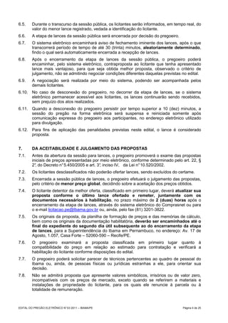 6.5.     Durante o transcurso da sessão pública, os licitantes serão informados, em tempo real, do
         valor do menor lance registrado, vedada a identificação do licitante.
6.6.     A etapa de lances da sessão pública será encerrada por decisão do pregoeiro.
6.7.     O sistema eletrônico encaminhará aviso de fechamento iminente dos lances, após o que
         transcorrerá período de tempo de até 30 (trinta) minutos, aleatoriamente determinado,
         findo o qual será automaticamente encerrada a recepção de lances.
6.8.     Após o encerramento da etapa de lances da sessão pública, o pregoeiro poderá
         encaminhar, pelo sistema eletrônico, contraproposta ao licitante que tenha apresentado
         lance mais vantajoso, para que seja obtida melhor proposta, observado o critério de
         julgamento, não se admitindo negociar condições diferentes daquelas previstas no edital.
6.9.     A negociação será realizada por meio do sistema, podendo ser acompanhada pelos
         demais licitantes.
6.10. No caso de desconexão do pregoeiro, no decorrer da etapa de lances, se o sistema
      eletrônico permanecer acessível aos licitantes, os lances continuarão sendo recebidos,
      sem prejuízo dos atos realizados.
6.11. Quando a desconexão do pregoeiro persistir por tempo superior a 10 (dez) minutos, a
      sessão do pregão na forma eletrônica será suspensa e reiniciada somente após
      comunicação expressa do pregoeiro aos participantes, no endereço eletrônico utilizado
      para divulgação.
6.12. Para fins de aplicação das penalidades previstas neste edital, o lance é considerado
      proposta.


7.       DA ACEITABILIDADE E JULGAMENTO DAS PROPOSTAS
7.1.     Antes da abertura da sessão para lances, o pregoeiro promoverá o exame das propostas
         iniciais de preços apresentadas por meio eletrônico, conforme determinado pelo art. 22, §
         2° do Decreto n° 5.450/2005 e art. 3° inciso IV, da Lei n° 10.520/2002.
           ,                                 ,
7.2.     Os licitantes desclassificados não poderão ofertar lances, sendo excluídos do certame.
7.3.     Encerrada a sessão pública de lances, o pregoeiro efetuará o julgamento das propostas,
         pelo critério de menor preço global, decidindo sobre a aceitação dos preços obtidos.
7.4.     O licitante detentor da melhor oferta, classificado em primeiro lugar, deverá atualizar sua
         proposta conforme o último lance ofertado e remeter, juntamente com os
         documentos necessários à habilitação, no prazo máximo de 2 (duas) horas após o
         encerramento da etapa de lances, através do sistema eletrônico do Comprasnet ou para
         o e-mail licitacao.pe@Ibama.gov.br ou, ainda, pelo fax (81) 3201-3822.
7.5.     Os originais da proposta, da planilha de formação de preços e das memórias de cálculo,
         bem como os originais da documentação habilitatória, deverão ser encaminhados até o
         final do expediente do segundo dia útil subsequente ao do encerramento da etapa
         de lances, para a Superintendência do Ibama em Pernambuco, no endereço: Av. 17 de
         Agosto, 1.057, Casa Forte – 52060-590 – Recife/PE.
7.6.     O pregoeiro examinará a proposta classificada em primeiro lugar quanto à
         compatibilidade do preço em relação ao estimado para contratação e verificará a
         habilitação do licitante conforme disposições do edital.
7.7.     O pregoeiro poderá solicitar parecer de técnicos pertencentes ao quadro de pessoal do
         Ibama ou, ainda, de pessoas físicas ou jurídicas estranhas a ele, para orientar sua
         decisão.
7.8.     Não se admitirá proposta que apresente valores simbólicos, irrisórios ou de valor zero,
         incompatíveis com os preços de mercado, exceto quando se referirem a materiais e
         instalações de propriedade do licitante, para os quais ele renuncie à parcela ou à
         totalidade de remuneração.



EDITAL DO PREGÃO ELETRÔNICO N° 03 /2011 – IBAMA/PE                                        Página 4 de 25
 