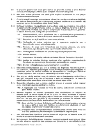 7.9.     O pregoeiro poderá fixar prazo para reenvio da proposta, quando o preço total for
         aceitável, mas os preços unitários que o compõem necessitem de ajustes.
7.10. Não serão aceitas propostas com valor global superior ao estimado ou com preços
      manifestamente inexequíveis.
7.11. Considerar-se-á inexequível a proposta que não venha a ter demonstrada sua viabilidade
      por meio de documentação que comprove que os custos envolvidos na contratação são
      coerentes com os de mercado do objeto deste Pregão.
7.12. Se houver indícios de inexequibilidade da proposta de preço, ou em caso da necessidade
      de esclarecimentos complementares, poderá ser efetuada diligência, na forma do § 3º do
      art. 43 da Lei nº 8.666/1993, para efeito de comprovação de sua exequibilidade, podendo-
      se adotar, dentre outros, os seguintes procedimentos:
         7.12.1. Questionamentos junto à proponente para a apresentação de justificativas e
                 comprovações em relação aos custos com indícios de inexequibilidade;
         7.12.2. Pesquisas em órgãos públicos ou empresas privadas;
         7.12.3. Verificação de outros contratos que o proponente mantenha com a
                 Administração ou com a iniciativa privada;
         7.12.4. Pesquisa de preço com fornecedores dos insumos utilizados, tais como:
                 atacadistas, lojas de suprimentos, supermercados e fabricantes;
         7.12.5. Verificação de notas fiscais dos produtos adquiridos pelo proponente;
         7.12.6. Estudos setoriais;
         7.12.7. Consultas às Secretarias de Fazenda Federal, Distrital, Estadual ou Municipal;
         7.12.8. Análise de soluções técnicas escolhidas e/ou condições excepcionalmente
                 favoráveis que o proponente disponha para a prestação dos serviços;
         7.12.9. Demais verificações que porventura se fizerem necessárias.
7.13. Não serão aceitas propostas que, após a realização de diligências, não comprovarem a
      sua viabilidade, mediante apresentação da documentação solicitada pelo Pregoeiro ou
      contenham valores de salários inferiores aos estabelecidos na Convenção Coletiva de
      Trabalho, vigente na data da abertura da sessão pública deste Pregão.
7.14. Se a proposta não for aceitável ou se o licitante não atender às exigências habilitatórias, o
      pregoeiro examinará a proposta subsequente e assim sucessivamente, na ordem de
      classificação, até a apuração de uma proposta que atenda a este edital.
7.15. Ocorrendo a situação a que se refere o subitem anterior, o pregoeiro poderá negociar
      com o licitante para que seja obtido preço melhor.
         7.15.1. A negociação será realizada por meio do sistema, podendo ser acompanhada
                 pelos demais licitantes.
7.16. Havendo propostas de licitantes qualificados como microempresa ou empresa de
      pequeno porte de valores iguais ou até 5% (cinco por cento) superiores à proposta
      detentora de melhor lance, será assegurado um desempate promovido no próprio sistema
      eletrônico, no qual será permitido à microempresa ou empresa de pequeno porte
      apresentar um novo lance inferior àquele detentor de melhor proposta.
         7.16.1. Caso não haja novo lance do licitante qualificado como microempresa ou empresa
                 de pequeno porte, o objeto será habilitado e posteriormente adjudicado em favor
                 da proposta originalmente vencedora do certame.
         7.16.2. O disposto nesta condição somente se aplicará quando a melhor oferta inicial não
                 tiver sido apresentada por microempresa ou empresa de pequeno porte.
7.17. Será desclassificada a proposta que não atenda às exigências do presente edital, for
      omissa ou apresente irregularidades insanáveis.
7.18. No julgamento da habilitação das propostas, o pregoeiro poderá sanar erros ou falhas
      que não alterem a substância das propostas, dos documentos e sua validade jurídica,

EDITAL DO PREGÃO ELETRÔNICO N° 03 /2011 – IBAMA/PE                                       Página 5 de 25
 