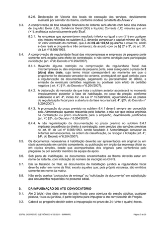 8.2.6. Declaração de Vistoria dos locais de execução dos serviços, devidamente
                atestada por servidor do Ibama, conforme modelo constante do Anexo V.
8.3.     A comprovação da boa situação financeira do licitante será aferida com base nos índices
         de Liquidez Geral (LG), Solvência Geral (SG) e liquidez Corrente (LC) maiores que um
         (>1), analisada automaticamente pelo Sicaf.
         8.3.1. As empresas que apresentarem resultado inferior ou igual a um (≤1) em qualquer
                dos índices referidos no subitem 8.3, deverão comprovar o capital mínimo de 10%
                do valor estimado do contrato, que é de R$ 49.102,53 (quarenta e nove mil, cento
                e dois reais e cinquenta e três centavos), de acordo com os §§ 2º e 3º, do art. 31,
                da Lei nº 8.666/1993.
8.4.     A comprovação de regularidade fiscal das microempresas e empresas de pequeno porte
         somente será exigida para efeito de contratação, e não como condição para participação
         na licitação (art. 4° do Decreto n° 6.204/2007).
         8.4.1. Havendo alguma restrição na comprovação da regularidade fiscal das
                microempresas ou das empresas de pequeno porte, será assegurado o prazo de 2
                (dois) dias úteis, cujo termo inicial corresponderá ao momento em que o
                proponente for declarado vencedor do certame, prorrogável por igual período, para
                a regularização da documentação, pagamento ou parcelamento do débito, e
                emissão de eventuais certidões negativas ou positivas com efeito de certidão
                negativa ( art. 4° §1º , do Decreto n° 6.204/2007).
                                 ,
         8.4.2. A declaração do vencedor de que trata o subitem anterior acontecerá no momento
                imediatamente posterior à fase de habilitação, no caso do pregão, conforme
                estabelece o art. 4º, inciso XV, da Lei nº 10.520/2002, aguardando-se os prazos
                de regularização fiscal para a abertura da fase recursal (art. 4° §2º , do Decreto n°
                                                                                ,
                6.204/2007).
         8.4.3. A prorrogação do prazo previsto no subitem 8.4.1 deverá sempre ser concedida
                pela Administração quando requerida pelo licitante, a não ser que exista urgência
                na contratação ou prazo insuficiente para o empenho, devidamente justificados
                (art. 4° §3º , do Decreto n° 6.204/2007).
                       ,
         8.4.4. A não regularização da documentação no prazo previsto no subitem 8.4.1
                implicará decadência do direito à contratação, sem prejuízo das sanções previstas
                no art. 81 da Lei nº 8.666/1993, sendo facultado à Administração convocar os
                licitantes remanescentes, na ordem de classificação, ou revogar a licitação (art. 4°
                                                                                                   ,
                §4º, do Decreto n° 6.204/2007).
8.5.     Os documentos necessários à habilitação deverão ser apresentados em original ou em
         cópia autenticada em cartório competente, ou publicação em órgão da imprensa oficial ou
         em cópias simples, desde que acompanhadas dos originais para conferência pelo
         pregoeiro ou por servidor membro da equipe de apoio.
8.6.     Sob pena de inabilitação, os documentos encaminhados ao Ibama deverão estar em
         nome do licitante, com indicação do número de inscrição no CNPJ.
8.7.     Em se tratando de filial, os documentos de habilitação jurídica e regularidade fiscal
         deverão estar em nome da filial, exceto aqueles que, pela própria natureza, são emitidos
         somente em nome da matriz.
8.8.     Não serão aceitos “protocolos de entrega” ou “solicitação de documento” em substituição
         aos documentos requeridos no presente edital.


9.       DA IMPUGNAÇÃO DO ATO CONVOCATÓRIO
9.1.     Até 2 (dois) dias úteis antes da data fixada para abertura da sessão pública, qualquer
         pessoa, física ou jurídica, é parte legítima para impugnar o ato convocatório do Pregão.
9.2.     Caberá ao pregoeiro decidir sobre a impugnação no prazo de 24 (vinte e quatro) horas.



EDITAL DO PREGÃO ELETRÔNICO N° 03 /2011 – IBAMA/PE                                         Página 7 de 25
 