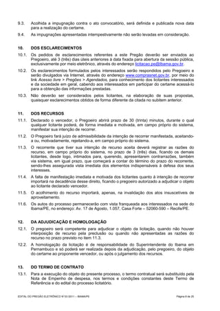 9.3.     Acolhida a impugnação contra o ato convocatório, será definida e publicada nova data
         para a realização do certame.
9.4.     As impugnações apresentadas intempestivamente não serão levadas em consideração.


10.      DOS ESCLARECIMENTOS
10.1. Os pedidos de esclarecimentos referentes a este Pregão deverão ser enviados ao
      Pregoeiro, até 3 (três) dias úteis anteriores à data fixada para abertura da sessão pública,
      exclusivamente por meio eletrônico, através do endereço licitacao.pe@Ibama.gov.br.
10.2. Os esclarecimentos formulados pelos interessados serão respondidos pelo Pregoeiro e
      serão divulgados via Internet, através do endereço www.comprasnet.gov.br, por meio do
      link Acesso livre > Pregões > Agendados, para conhecimento dos licitantes interessados
      e da sociedade em geral, cabendo aos interessados em participar do certame acessá-lo
      para a obtenção das informações prestadas.
10.3. Não deverão ser considerados pelos licitantes, na elaboração de suas propostas,
      quaisquer esclarecimentos obtidos de forma diferente da citada no subitem anterior.


11.      DOS RECURSOS
11.1. Declarado o vencedor, o Pregoeiro abrirá prazo de 30 (trinta) minutos, durante o qual
      qualquer licitante poderá, de forma imediata e motivada, em campo próprio do sistema,
      manifestar sua intenção de recorrer.
11.2. O Pregoeiro fará juízo de admissibilidade da intenção de recorrer manifestada, aceitando-
      a ou, motivadamente, rejeitando-a, em campo próprio do sistema.
11.3. O recorrente que tiver sua intenção de recurso aceita deverá registrar as razões do
      recurso, em campo próprio do sistema, no prazo de 3 (três) dias, ficando os demais
      licitantes, desde logo, intimados para, querendo, apresentarem contrarrazões, também
      via sistema, em igual prazo, que começará a contar do término do prazo do recorrente,
      sendo-lhes assegurada vista imediata dos elementos indispensáveis à defesa dos seus
      interesses.
11.4. A falta de manifestação imediata e motivada dos licitantes quanto à intenção de recorrer
      importará na decadência desse direito, ficando o pregoeiro autorizado a adjudicar o objeto
      ao licitante declarado vencedor.
11.5. O acolhimento do recurso importará, apenas, na invalidação dos atos insuscetíveis de
      aproveitamento.
11.6. Os autos do processo permanecerão com vista franqueada aos interessados na sede do
      Ibama/PE, no endereço: Av. 17 de Agosto, 1.057, Casa Forte – 52060-590 – Recife/PE.


12.      DA ADJUDICAÇÃO E HOMOLOGAÇÃO
12.1. O pregoeiro será competente para adjudicar o objeto da licitação, quando não houver
      interposição de recurso pela preclusão ou quando não apresentadas as razões do
      recurso no prazo previsto no item 11.3.
12.2. A homologação da licitação é de responsabilidade do Superintendente do Ibama em
      Pernambuco e só poderá ser realizada depois da adjudicação, pelo pregoeiro, do objeto
      do certame ao proponente vencedor, ou após o julgamento dos recursos.


13.      DO TERMO DE CONTRATO
13.1. Para a execução do objeto do presente processo, o termo contratual será substituído pela
      Nota de Empenho de despesa, nos termos e condições constantes deste Termo de
      Referência e do edital do processo licitatório.


EDITAL DO PREGÃO ELETRÔNICO N° 03 /2011 – IBAMA/PE                                      Página 8 de 25
 