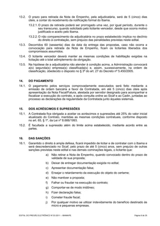 13.2. O prazo para retirada da Nota de Empenho, pela adjudicatária, será de 5 (cinco) dias
      úteis, a contar do recebimento da notificação formal do Ibama.
         13.2.1. O prazo de retirada poderá ser prorrogado uma vez, por igual período, durante o
                 seu transcurso, quando solicitado pelo licitante vencedor, desde que ocorra motivo
                 justificado e aceito pelo Ibama.
         13.2.2. O não comparecimento da adjudicatária no prazo estabelecido implica no declínio
                 do direito à contratação, sem prejuízo das penalidades previstas neste edital.
13.3. Decorridos 60 (sessenta) dias da data da entrega das propostas, caso não ocorra a
      convocação para retirada da Nota de Empenho, ficam os licitantes liberados dos
      compromissos assumidos.
13.4. O licitante vencedor deverá manter as mesmas condições de habilitação exigidas na
      licitação até o total adimplemento da obrigação.
13.5. Na hipótese de a adjudicatária não atender à condição acima, a Administração convocará
      a(s) segunda(s) empresa(s) classificada(s) e, assim, sucessivamente, na ordem de
      classificação, obedecido o disposto no § 3º do art. 27 do Decreto nº 5.450/2005.


14.      DO PAGAMENTO
14.1. O pagamento pelos serviços comprovadamente executados será feito mediante a
      emissão de ordem bancária a favor da Contratada, em até 5 (cinco) dias úteis após
      apresentação da Nota Fiscal/Fatura, atestada por servidor designado para acompanhar e
      fiscalizar a execução do contrato, e após consulta online ao Sicaf e ao Cadin, juntadas ao
      processo as declarações de regularidade da Contratada junto àqueles sistemas.


15.      DOS ACRÉSCIMOS E SUPRESSÕES
15.1. A Contratada fica obrigada a aceitar os acréscimos e supressões até 25% do valor inicial
      atualizado do Contrato, mantidas as mesmas condições contratuais, conforme disposto
      no art. 65, § 1º, da Lei nº 8.666/1993.
15.2.    É facultada a supressão além do limite acima estabelecido, mediante acordo entre as
         partes.


16.      DAS SANÇÕES
16.1. Garantido o direito à ampla defesa, ficará impedido de licitar e de contratar com o Ibama e
      será descredenciado no Sicaf, pelo prazo de até 5 (cinco) anos, sem prejuízo de outras
      sanções previstas neste edital e nas demais cominações legais, o licitante que:
                         a)    Não retirar a Nota de Empenho, quando convocado dentro do prazo de
                               validade de sua proposta;
                         b)    Deixar de entregar documentação exigida no edital;
                         c)    Apresentar documentação falsa;
                         d)    Ensejar o retardamento da execução do objeto do certame;
                         e)    Não mantiver a proposta;
                         f)    Falhar ou fraudar na execução do contrato;
                         g)    Comportar-se de modo inidôneo;
                         h)    Fizer declaração falsa;
                         i)    Cometer fraude fiscal;
                         j)    Por qualquer motivo se utilizar indevidamente do benefício destinado às
                               micro e pequenas empresas.


EDITAL DO PREGÃO ELETRÔNICO N° 03 /2011 – IBAMA/PE                                          Página 9 de 25
 