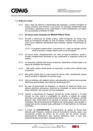 CLASSIFICAÇÃO:
RESERVADO, ATÉ A PUBLICAÇÃO DO EDITAL.
PÚBLICO, APÓS A PUBLICAÇÃO DO EDITAL.
CT:______________
Rev.f Página 12/79
Gerência de Contratação de Serviços e Soluções Integradas – MS/CS
6.3. Etapa de Lances
6.3.1. Após a fase de abertura e classificação das propostas, o sistema divulgará os
preços recebidos sem informar a sua autoria. As empresas classificadas serão
convidadas a apresentar lances, observados o horário estabelecido e as regras
de sua aceitação constantes no Edital.
6.3.2. Os lances serão realizados por MENOR PREÇO TOTAL.
6.3.3. Durante o transcurso da sessão pública, serão divulgadas, em tempo real,
todas as mensagens trocadas no chat do sistema, inclusive valor e horário do
menor lance registrado apresentado pelos licitantes, vedada a identificação do
licitante.
6.3.2.1 O pregoeiro poderá definir o percentual ou o valor de redução mínimo
entre os lances e o tempo máximo para a sua formulação
6.3.4. Os lances serão, obrigatoriamente, por meio do sistema eletrônico, sendo a
licitante imediatamente informada do seu recebimento e respectivo horário de
registro.
6.3.5. As empresas poderão fazer lances sucessivos, observado o horário fixado e as
regras de aceitação dos mesmos.
6.3.6. Não serão aceitos lances iguais ou superiores ao último lance ofertado pelo
proponente.
6.3.7. Não serão aceitos dois ou mais lances de mesmo valor, prevalecendo aquele
que for recebido e registrado em primeiro lugar.
6.3.8. Caso os licitantes não realizem lances, permanecerão os valores das propostas
eletrônicas apresentadas, para efeito da classificação final.
6.3.9. No caso de desconexão do Pregoeiro, no decorrer da etapa de lances, se o
sistema eletrônico permanecer acessível às empresas, os lances continuarão
sendo recebidos, sem prejuízo dos atos realizados.
6.3.10. Quando a desconexão do Pregoeiro persistir por tempo superior a 10 (dez)
minutos ou caso ocorra a paralisação do sistema, a sessão do pregão
eletrônico será suspensa automaticamente pelo sistema. O Pregoeiro, quando
possível, dará continuidade à sua atuação no certame, sem prejuízo dos atos
realizados. Não sendo possível ao Pregoeiro dar continuidade a sua atuação, a
sessão terá reinício somente após publicação no Portal Eletrônico de Compras
da CEMIG.
6.3.11. A critério da CONTRATANTE, o encerramento da sessão de lances será
efetuado pelo Pregoeiro, mediante aviso de fechamento iminente, após o que
transcorrerá período de tempo de 05 (cinco) até 30 (trinta) minutos,
aleatoriamente determinado pelo sistema eletrônico, findo o qual será
automaticamente encerrada a recepção de lances
 