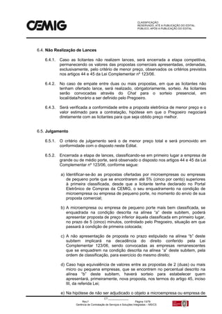 CLASSIFICAÇÃO:
RESERVADO, ATÉ A PUBLICAÇÃO DO EDITAL.
PÚBLICO, APÓS A PUBLICAÇÃO DO EDITAL.
CT:______________
Rev.f Página 13/79
Gerência de Contratação de Serviços e Soluções Integradas – MS/CS
6.4. Não Realização de Lances
6.4.1. Caso as licitantes não realizem lances, será encerrada a etapa competitiva,
permanecendo os valores das propostas comerciais apresentadas, ordenadas,
exclusivamente, pelo critério de menor preço, observados os critérios previstos
nos artigos 44 e 45 da Lei Complementar nº 123/06.
6.4.2. No caso de empate entre duas ou mais propostas, em que as licitantes não
tenham ofertado lance, será realizado, obrigatoriamente, sorteio. As licitantes
serão convocadas através do Chat para o sorteio presencial, em
local/data/horário a ser definido pelo Pregoeiro.
6.4.3. Será verificada a conformidade entre a proposta eletrônica de menor preço e o
valor estimado para a contratação, hipótese em que o Pregoeiro negociará
diretamente com as licitantes para que seja obtido preço melhor.
6.5. Julgamento
6.5.1. O critério de julgamento será o de menor preço total e será promovido em
conformidade com o disposto neste Edital.
6.5.2. Encerrada a etapa de lances, classificando-se em primeiro lugar a empresa de
grande ou de médio porte, será observado o disposto nos artigos 44 e 45 da Lei
Complementar nº 123/06, conforme segue:
a) Identificar-se-ão as propostas ofertadas por microempresas ou empresas
de pequeno porte que se encontrarem até 5% (cinco por cento) superiores
à primeira classificada, desde que a licitante tenha declarado no Portal
Eletrônico de Compras da CEMIG, o seu enquadramento na condição de
microempresa ou empresa de pequeno porte, no momento do envio de sua
proposta comercial;
b) A microempresa ou empresa de pequeno porte mais bem classificada, se
enquadrada na condição descrita na alínea “a” deste subitem, poderá
apresentar proposta de preço inferior àquela classificada em primeiro lugar,
no prazo de 5 (cinco) minutos, controlado pelo Pregoeiro, situação em que
passará à condição de primeira colocada;
c) A não apresentação de proposta no prazo estipulado na alínea “b” deste
subitem implicará na decadência do direito conferido pela Lei
Complementar 123/06, sendo convocadas as empresas remanescentes
que se enquadrem na condição descrita na alínea “a” deste subitem, pela
ordem de classificação, para exercício do mesmo direito;
d) Caso haja equivalência de valores entre as propostas de 2 (duas) ou mais
micro ou pequena empresas, que se encontrem no percentual descrito na
alínea “b” deste subitem, haverá sorteio para estabelecer quem
apresentará, primeiramente, nova proposta, nos termos do artigo 45, inciso
III, da referida Lei;
e) Na hipótese de não ser adjudicado o objeto a microempresa ou empresa de
 
