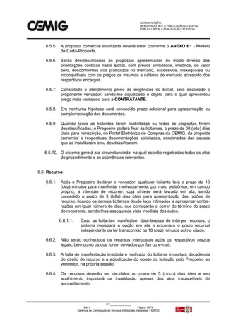 CLASSIFICAÇÃO:
RESERVADO, ATÉ A PUBLICAÇÃO DO EDITAL.
PÚBLICO, APÓS A PUBLICAÇÃO DO EDITAL.
CT:______________
Rev.f Página 15/79
Gerência de Contratação de Serviços e Soluções Integradas – MS/CS
6.5.5. A proposta comercial atualizada deverá estar conforme o ANEXO B1 - Modelo
de Carta-Proposta.
6.5.6. Serão desclassificadas as propostas apresentadas de modo diverso das
orientações contidas neste Edital, com preços simbólicos, irrisórios, de valor
zero, desconformes aos praticados no mercado, excessivos, inexequíveis ou
incompatíveis com os preços de insumos e salários de mercado acrescido dos
respectivos encargos.
6.5.7. Constatado o atendimento pleno às exigências do Edital, será declarado o
proponente vencedor, sendo-lhe adjudicado o objeto para o qual apresentou
preço mais vantajoso para a CONTRATANTE.
6.5.8. Em nenhuma hipótese será concedido prazo adicional para apresentação ou
complementação dos documentos.
6.5.9. Quando todas as licitantes forem inabilitadas ou todas as propostas forem
desclassificadas, o Pregoeiro poderá fixar às licitantes, o prazo de 08 (oito) dias
úteis para reinscrição, no Portal Eletrônico de Compras da CEMIG, da proposta
comercial e respectivas documentações solicitadas, escoimadas das causas
que as inabilitaram e/ou desclassificaram.
6.5.10. O sistema gerará ata circunstanciada, na qual estarão registrados todos os atos
do procedimento e as ocorrências relevantes.
6.6. Recurso
6.6.1. Após o Pregoeiro declarar o vencedor, qualquer licitante terá o prazo de 10
(dez) minutos para manifestar motivadamente, por meio eletrônico, em campo
próprio, a intenção de recorrer, cuja síntese será lavrada em ata, sendo
concedido o prazo de 3 (três) dias úteis para apresentação das razões de
recurso, ficando os demais licitantes desde logo intimados a apresentar contra-
razões em igual número de dias, que começarão a correr do término do prazo
do recorrente, sendo-lhes assegurada vista imediata dos autos.
6.6.1.1. Caso as licitantes manifestem desinteresse de interpor recursos, o
sistema registrará a opção em ata e encerrara o prazo recursal
independente de ter transcorrido os 10 (dez) minutos acima citado.
6.6.2. Não serão conhecidos os recursos interpostos após os respectivos prazos
legais, bem como os que forem enviados por fax ou e-mail.
6.6.3. A falta de manifestação imediata e motivada do licitante importará decadência
do direito de recurso e a adjudicação do objeto da licitação pelo Pregoeiro ao
vencedor, na própria sessão.
6.6.4. Os recursos deverão ser decididos no prazo de 5 (cinco) dias úteis e seu
acolhimento importará na invalidação apenas dos atos insuscetíveis de
aproveitamento.
 