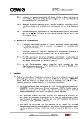 CLASSIFICAÇÃO:
RESERVADO, ATÉ A PUBLICAÇÃO DO EDITAL.
PÚBLICO, APÓS A PUBLICAÇÃO DO EDITAL.
CT:______________
Rev.f Página 16/79
Gerência de Contratação de Serviços e Soluções Integradas – MS/CS
6.6.5. A decisão em grau de recurso será definitiva e dela dar-se-á conhecimento aos
interessados, através de divulgação/comunicação, que será disponibilizada no
Portal Eletrônico de Compras CEMIG.
6.6.6. Qualquer recurso contra decisões do Pregoeiro terá efeito suspensivo, exceto
quando manifestamente protelatório ou quando puder ser por ele prolatada de
plano.
6.6.7. O procedimento para manifestação de intenção de interpor recurso encontra-se
descrito no ANEXO E - Roteiro de Utilização do Sistema no Portal Eletrônico de
Compras da Cemig.
6.7. Adjudicação e homologação
6.7.1. Inexistindo manifestação recursal, o Pregoeiro adjudicará o objeto da licitação
ao licitante vencedor, com a posterior homologação do resultado pela
Autoridade Competente.
6.7.2. À vista do relatório do Pregoeiro, o resultado da licitação será submetido à
consideração da autoridade competente, para fins de homologação.
6.7.3. Decididos os recursos porventura interposto e constatada a regularidade dos
atos procedimentais, a Autoridade Competente adjudicará o objeto ao licitante
vencedor e homologará o procedimento licitatório.
6.7.4. A Ata Circunstanciada estará disponível para consulta no sítio
http://compras.cemig.com.br - Portal Eletrônico de Compras da CEMIG, assim
que o processo for homologado.
7. CONTRATO
7.1. Após a homologação do Pregão pela Autoridade Competente, o licitante vencedor será
convocado para assinar o contrato nos termos da Minuta do Contrato - ANEXO D,
deste Edital, no prazo de 05 (cinco) dias após a notificação da CONTRATANTE,
devendo apresentar, também neste prazo, os seguintes documentos:
a) Certificado de Regularidade da Situação do FGTS, Certidão Negativa de Débito do
INSS/CND, Certidão Negativa de Débitos Trabalhistas - CNDT e Certidão Negativa
de Falência, requerida ou decretada, caso o documento apresentado ao Cadastro
de Fornecedores da CEMIG esteja com data de validade expirada.
b) Ato constitutivo, estatuto ou contrato social em vigor, devidamente registrado, em
se tratando de sociedades empresariais, e, no caso de sociedades por ações,
acompanhado de documento de eleição de seus administradores, devidamente
registrado na Junta Comercial e publicado;
c) Instrumento de procuração, com firma reconhecida em cartório, com poderes
específicos para tal ato, para os casos em que pessoa diversa daquela constante
no ato constitutivo, estatuto ou contrato social, for assinar o Contrato ou termo
aditivo.
 