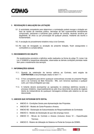 CLASSIFICAÇÃO:
RESERVADO, ATÉ A PUBLICAÇÃO DO EDITAL.
PÚBLICO, APÓS A PUBLICAÇÃO DO EDITAL.
CT:______________
Rev.f Página 18/79
Gerência de Contratação de Serviços e Soluções Integradas – MS/CS
9. REVOGAÇÃO E ANULAÇÃO DA LICITAÇÃO
9.1. A autoridade competente para determinar a contratação poderá revogar a licitação em
face de razões de interesse público, derivadas de fato superveniente devidamente
comprovado, pertinente e suficiente para justificar tal conduta, devendo anulá-la por
ilegalidade, de ofício ou por provocação de qualquer pessoa, mediante ato escrito e
fundamentado.
9.2. A anulação do procedimento licitatório induz à do Contrato.
9.3. No caso de revogação ou anulação da presente licitação, ficam assegurados o
contraditório e a ampla defesa.
10. RECEBIMENTO DO OBJETO
Os recebimentos provisório e definitivo serão realizados na forma do artigo 73, inciso I da
Lei nº 8.666/93 e respectivas alterações, observadas as demais condições previstas neste
item para o recebimento dos serviços.
11. INFORMAÇÕES GERAIS
11.1. Quando da celebração de termos aditivos ao Contrato, será exigida da
CONTRATADA a documentação citada no item 7.1.
11.2. O foro competente para dirimir quaisquer controvérsias oriundas do presente Pregão
será o da Comarca de Belo Horizonte - MG, com renúncia expressa a qualquer
outro, por mais privilegiado que seja.
11.3. A licitante deverá acompanhar as operações no endereço eletrônico durante o
processo licitatório, responsabilizando-se pelo ônus decorrente da perda de negócio
diante da inobservância de quaisquer mensagens emitidas pelo sistema ou de sua
desconexão.
12. ANEXOS QUE INTEGRAM ESTE EDITAL
 ANEXO A - Condições Gerais para Apresentação das Propostas.
 ANEXO B1 - Modelo de Carta-Proposta e Anexos.
 ANEXO B2 - Declaração de Subcontratados de Responsabilidade da Contratada
 ANEXO C - Modelo de Declaração de que não emprega menor.
 ANEXO D - Minuta do Contrato e Anexos (inclusive Anexo VI – Especificação
Técnica).
 ANEXO E - Roteiro de Utilização do Sistema no Portal de Compra da CEMIG.
 