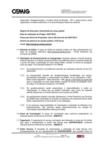 CLASSIFICAÇÃO:
RESERVADO, ATÉ A PUBLICAÇÃO DO EDITAL.
PÚBLICO, APÓS A PUBLICAÇÃO DO EDITAL.
CT:______________
Rev.f Página 2/79
Gerência de Contratação de Serviços e Soluções Integradas – MS/CS
observarão, obrigatoriamente, o horário oficial de Brasília – DF e, dessa forma, serão
registradas no sistema eletrônico e na documentação relativa ao certame.
Regime de Execução: Empreitada por preço global
Data da realização do Pregão: 02/07/2013
Prazo para Envio de Propostas: até as 09 horas do dia 02/07/2013
Horário de abertura da sessão pública: 9:30 horas
Local: http://compras.cemig.com.br/
1.4. Retirada do Edital: A baixa do Edital de licitação poderá ser feita gratuitamente por
meio do endereço eletrônico http://compras.cemig.com.br - Portal Eletrônico de
Compras da CEMIG.
1.5. Solicitação de Esclarecimento ou Impugnação: Qualquer pessoa, inclusive licitante,
poderá impugnar ou solicitar esclarecimentos e providências sobre o presente Edital até
o quinto dia após a publicação do aviso deste Edital, contado na forma do parágrafo
único do artigo 10 do Decreto Estadual nº 44.786/08.
1.5.1. Os esclarecimentos e providências deverão ser solicitados através do fax (31)
3506-2356.
1.5.2. As impugnações deverão ser obrigatoriamente formalizadas, por escrito,
devidamente assinadas, e protocoladas na CEMIG, na Av. Barbacena, 1200 -
Bairro Santo Agostinho - Belo Horizonte – MG, até as 17:00 horas do quinto dia
após a publicação do aviso deste Edital, contado na forma do parágrafo único
do artigo 10 do Decreto Estadual nº 44.786/08.
1.5.3. Os questionamentos serão respondidos e disponibilizados a todos os
interessados. O inteiro teor do pedido formulado, bem como da resposta
estarão disponíveis no Portal Eletrônico de Compras da CEMIG.
1.5.4. Os participantes deverão consultar diariamente o Portal Eletrônico de Compras
da CEMIG para verificação de inclusão de adendos e/ou esclarecimentos neste
Edital, especialmente no dia anterior a sua realização.
1.5.5. É de exclusiva responsabilidade do interessado à obtenção de Adendos e/ou
Esclarecimentos, não podendo alegar desconhecimento em relação às
informações disponibilizadas relativas ao Edital.
1.6. Prazo de Contratação: O prazo de contratação será conforme estabelecido na
Cláusula Quarta da Minuta de Contrato - ANEXO D.
1.7. Pagamento: O pagamento do serviço contratado será efetuado no prazo de 30 (trinta)
dias após a apresentação e aceite das faturas pela CONTRATANTE, conforme
Cláusula Quinta da Minuta de Contrato – ANEXO D.
1.8. Visita Técnica: É facultada às interessadas a realização de visita técnica com
acompanhamento de um representante da CONTRATANTE, que prestará todos os
 