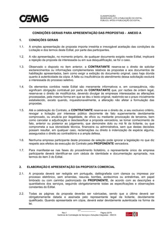 CLASSIFICAÇÃO:
RESERVADO, ATÉ A PUBLICAÇÃO DO EDITAL.
PÚBLICO, APÓS A PUBLICAÇÃO DO EDITAL.
CT:______________
Rev.f Página 20/79
Gerência de Contratação de Serviços e Soluções Integradas – MS/CS
CONDIÇÕES GERAIS PARA APRESENTAÇÃO DAS PROPOSTAS - ANEXO A
1. CONDIÇÕES GERAIS
1.1. A simples apresentação de proposta importa irrestrita e irrevogável aceitação das condições da
Licitação e dos termos deste Edital, por parte das participantes.
1.2. A não apresentação, no momento próprio, de qualquer documento exigido neste Edital, implicará
a rejeição da proposta da interessada ou em sua desqualificação, se for o caso.
1.3. Observado o disposto no item anterior, a CONTRATANTE reserva-se o direito de solicitar
esclarecimentos ou informações complementares relativos às propostas e aos documentos de
habilitação apresentados, bem como exigir a exibição do documento original, caso haja dúvida
quanto à autenticidade da cópia. A falta ou insuficiência do atendimento dessa solicitação excluirá
a interessada do processo seletivo.
1.4. Os elementos contidos neste Edital são meramente informativos e, em consequência, não
significam obrigação contratual por parte da CONTRATANTE que, por razões de ordem legal,
reserva-se o direito de modificá-los, devendo divulgar às empresas interessadas as alterações
processadas, pela mesma forma em que se deu o texto original, reabrindo-se o prazo inicialmente
estabelecido, exceto quando, inquestionavelmente, a alteração não afetar a formulação das
propostas.
1.5. Até a celebração do Contrato, a CONTRATANTE reserva-se o direito de, a seu exclusivo critério,
revogar a licitação por interesse público decorrente de fato superveniente devidamente
comprovado, ou anulá-la por ilegalidade, de ofício ou mediante provocação de terceiros, bem
como cancelar a adjudicação e desclassificar a proposta vencedora, se tomar conhecimento de
fato, anterior ou posterior ao julgamento, que demonstre dolo ou má fé da licitante, ou que
comprometa a sua idoneidade técnica, financeira ou administrativa, sem que destas decisões
possam resultar, em qualquer caso, reclamações ou direito à indenização de espécie alguma,
assegurados o direito ao contraditório e a ampla defesa.
1.6. Nenhuma empresa participante deste processo de seleção pode ignorar a legislação no que diz
respeito aos efeitos da execução do Contrato pela PROPONENTE vencedora.
1.7. Para manifestar-se nas fases do procedimento licitatório, o representante único da empresa
participante deverá identificar-se com cédula de identidade e documentação apropriada, nos
termos do item 3 do Edital.
2. ELABORAÇÃO E APRESENTAÇÃO DA PROPOSTA COMERCIAL
2.1. A proposta deverá ser redigida em português, datilografada com clareza ou impressa por
processo eletrônico, sem emendas, rasuras, borrões, acréscimos ou entrelinhas, em papel
timbrado ou com carimbo padronizado da PROPONENTE, de acordo com as descrições e
quantitativos dos serviços, seguindo obrigatoriamente todas as especificações e observações
constantes do Edital.
2.2. Todas as páginas da proposta deverão ser rubricadas, sendo que a última deverá ser
obrigatoriamente datada e assinada pelo representante legal da licitante, devidamente
qualificado. Quando apresentada em cópia, deverá estar devidamente autenticada na forma da
lei.
 