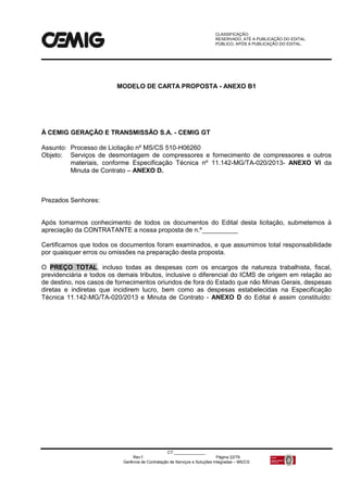 CLASSIFICAÇÃO:
RESERVADO, ATÉ A PUBLICAÇÃO DO EDITAL.
PÚBLICO, APÓS A PUBLICAÇÃO DO EDITAL.
CT:______________
Rev.f Página 22/79
Gerência de Contratação de Serviços e Soluções Integradas – MS/CS
MODELO DE CARTA PROPOSTA - ANEXO B1
À CEMIG GERAÇÃO E TRANSMISSÃO S.A. - CEMIG GT
Assunto: Processo de Licitação nº MS/CS 510-H06260
Objeto: Serviços de desmontagem de compressores e fornecimento de compressores e outros
materiais, conforme Especificação Técnica nº 11.142-MG/TA-020/2013- ANEXO VI da
Minuta de Contrato – ANEXO D.
Prezados Senhores:
Após tomarmos conhecimento de todos os documentos do Edital desta licitação, submetemos à
apreciação da CONTRATANTE a nossa proposta de n.º__________
Certificamos que todos os documentos foram examinados, e que assumimos total responsabilidade
por quaisquer erros ou omissões na preparação desta proposta.
O PREÇO TOTAL, incluso todas as despesas com os encargos de natureza trabalhista, fiscal,
previdenciária e todos os demais tributos, inclusive o diferencial do ICMS de origem em relação ao
de destino, nos casos de fornecimentos oriundos de fora do Estado que não Minas Gerais, despesas
diretas e indiretas que incidirem lucro, bem como as despesas estabelecidas na Especificação
Técnica 11.142-MG/TA-020/2013 e Minuta de Contrato - ANEXO D do Edital é assim constituído:
 