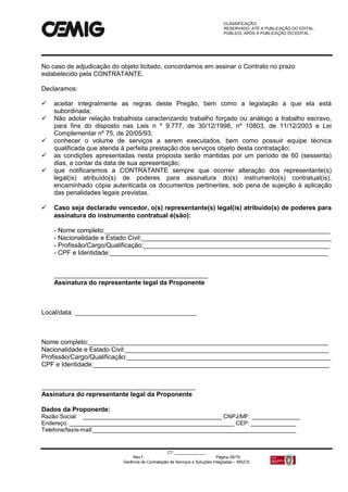CLASSIFICAÇÃO:
RESERVADO, ATÉ A PUBLICAÇÃO DO EDITAL.
PÚBLICO, APÓS A PUBLICAÇÃO DO EDITAL.
CT:______________
Rev.f Página 26/79
Gerência de Contratação de Serviços e Soluções Integradas – MS/CS
No caso de adjudicação do objeto licitado, concordamos em assinar o Contrato no prazo
estabelecido pela CONTRATANTE.
Declaramos:
 aceitar integralmente as regras deste Pregão, bem como a legislação a que ela está
subordinada;
 Não adotar relação trabalhista caracterizando trabalho forçado ou análogo a trabalho escravo,
para fins do disposto nas Leis n º 9.777, de 30/12/1998, nº 10803, de 11/12/2003 e Lei
Complementar nº 75, de 20/05/93;
 conhecer o volume de serviços a serem executados, bem como possuir equipe técnica
qualificada que atenda à perfeita prestação dos serviços objeto desta contratação;
 as condições apresentadas nesta proposta serão mantidas por um período de 60 (sessenta)
dias, a contar da data de sua apresentação;
 que notificaremos a CONTRATANTE sempre que ocorrer alteração dos representante(s)
legal(is) atribuído(s) de poderes para assinatura do(s) instrumento(s) contratual(is),
encaminhado cópia autenticada os documentos pertinentes, sob pena de sujeição à aplicação
das penalidades legais previstas.
 Caso seja declarado vencedor, o(s) representante(s) legal(is) atribuído(s) de poderes para
assinatura do instrumento contratual é(são):
- Nome completo:_______________________________________________________________
- Nacionalidade e Estado Civil:_____________________________________________________
- Profissão/Cargo/Qualificação:____________________________________________________
- CPF e Identidade:_____________________________________________________________
___________________________________________
Assinatura do representante legal da Proponente
Local/data: __________________________________
Nome completo:___________________________________________________________________
Nacionalidade e Estado Civil:_________________________________________________________
Profissão/Cargo/Qualificação:_________________________________________________________
CPF e Identidade:__________________________________________________________________
___________________________________________
Assinatura do representante legal da Proponente
Dados da Proponente:
Razão Social: ___________________________________________ CNPJ/MF: _______________
Endereço: ___________________________________________________ CEP: ______________
Telefone/fax/e-mail:_______________________________________________________________
 