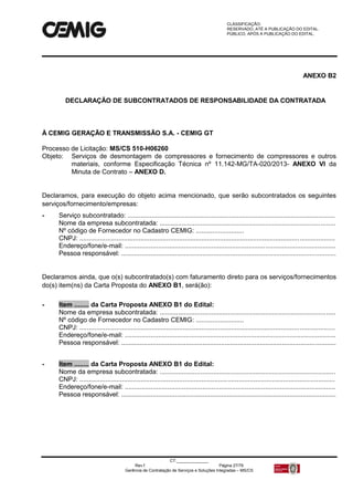 CLASSIFICAÇÃO:
RESERVADO, ATÉ A PUBLICAÇÃO DO EDITAL.
PÚBLICO, APÓS A PUBLICAÇÃO DO EDITAL.
CT:______________
Rev.f Página 27/79
Gerência de Contratação de Serviços e Soluções Integradas – MS/CS
ANEXO B2
DECLARAÇÃO DE SUBCONTRATADOS DE RESPONSABILIDADE DA CONTRATADA
À CEMIG GERAÇÃO E TRANSMISSÃO S.A. - CEMIG GT
Processo de Licitação: MS/CS 510-H06260
Objeto: Serviços de desmontagem de compressores e fornecimento de compressores e outros
materiais, conforme Especificação Técnica nº 11.142-MG/TA-020/2013- ANEXO VI da
Minuta de Contrato – ANEXO D.
Declaramos, para execução do objeto acima mencionado, que serão subcontratados os seguintes
serviços/fornecimento/empresas:
- Serviço subcontratado: ................................................................................................................
Nome da empresa subcontratada: ...............................................................................................
Nº código de Fornecedor no Cadastro CEMIG: ..........................
CNPJ: ..........................................................................................................................................
Endereço/fone/e-mail: ..................................................................................................................
Pessoa responsável: ....................................................................................................................
Declaramos ainda, que o(s) subcontratado(s) com faturamento direto para os serviços/fornecimentos
do(s) item(ns) da Carta Proposta do ANEXO B1, será(ão):
- Item ........ da Carta Proposta ANEXO B1 do Edital:
Nome da empresa subcontratada: ...............................................................................................
Nº código de Fornecedor no Cadastro CEMIG: ..........................
CNPJ: ..........................................................................................................................................
Endereço/fone/e-mail: ..................................................................................................................
Pessoa responsável: ....................................................................................................................
- Item ........ da Carta Proposta ANEXO B1 do Edital:
Nome da empresa subcontratada: ...............................................................................................
CNPJ: ..........................................................................................................................................
Endereço/fone/e-mail: ..................................................................................................................
Pessoa responsável: ....................................................................................................................
 