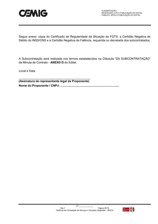 CLASSIFICAÇÃO:
RESERVADO, ATÉ A PUBLICAÇÃO DO EDITAL.
PÚBLICO, APÓS A PUBLICAÇÃO DO EDITAL.
CT:______________
Rev.f Página 28/79
Gerência de Contratação de Serviços e Soluções Integradas – MS/CS
Segue anexo: cópia do Certificado de Regularidade da Situação do FGTS, a Certidão Negativa de
Débito do INSS/CND e a Certidão Negativa de Falência, requerida ou decretada dos subcontratados.
A Subcontratação será realizada nos termos estabelecidos na Cláusula “DA SUBCONTRATAÇÃO”
da Minuta de Contrato - ANEXO D do Edital.
Local e Data
____________________________________________
(Assinatura do representante legal da Proponente)
Nome do Proponente / CNPJ: .......................................................................
 