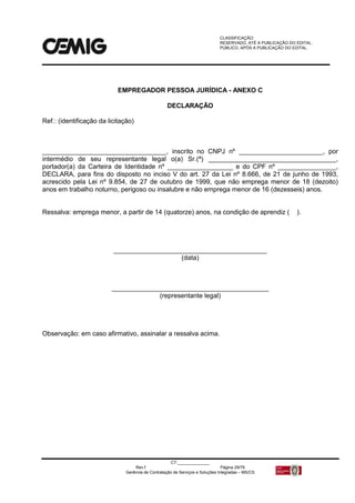 CLASSIFICAÇÃO:
RESERVADO, ATÉ A PUBLICAÇÃO DO EDITAL.
PÚBLICO, APÓS A PUBLICAÇÃO DO EDITAL.
CT:______________
Rev.f Página 29/79
Gerência de Contratação de Serviços e Soluções Integradas – MS/CS
EMPREGADOR PESSOA JURÍDICA - ANEXO C
DECLARAÇÃO
Ref.: (identificação da licitação)
__________________________________, inscrito no CNPJ nº _______________________, por
intermédio de seu representante legal o(a) Sr.(ª) ___________________________________,
portador(a) da Carteira de Identidade nº __________________ e do CPF nº ________________,
DECLARA, para fins do disposto no inciso V do art. 27 da Lei nº 8.666, de 21 de junho de 1993,
acrescido pela Lei nº 9.854, de 27 de outubro de 1999, que não emprega menor de 18 (dezoito)
anos em trabalho noturno, perigoso ou insalubre e não emprega menor de 16 (dezesseis) anos.
Ressalva: emprega menor, a partir de 14 (quatorze) anos, na condição de aprendiz ( ).
__________________________________________
(data)
___________________________________________
(representante legal)
Observação: em caso afirmativo, assinalar a ressalva acima.
 