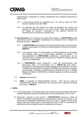 CLASSIFICAÇÃO:
RESERVADO, ATÉ A PUBLICAÇÃO DO EDITAL.
PÚBLICO, APÓS A PUBLICAÇÃO DO EDITAL.
CT:______________
Rev.f Página 3/79
Gerência de Contratação de Serviços e Soluções Integradas – MS/CS
esclarecimentos necessários ao perfeito entendimento das condições pertinentes ao
objeto licitado.
1.8.1. A visita técnica deverá ser agendada com o Sr. Antonio Carlos de Paiva,
através do telefone: (34) 3241-6660.
1.8.2. As empresas que não visitarem os locais de prestação dos serviços não
poderão, em hipótese alguma e em nenhum tempo, alegar desconhecimento
em relação aos serviços e elaboração de sua proposta comercial em
decorrência de sua ausência na referida visita.
1.9. Subcontratação: No cumprimento do objeto desta licitação, a CONTRATADA poderá
subcontratar conforme condições estabelecidas nas Cláusulas Nona e Vigésima da
Minuta de Contrato - ANEXO D.
1.9.1. A CONTRATADA poderá autorizar somente faturamentos dos fornecimentos de
materiais relacionados na Cláusula de Subcontratação da Minuta de Contrato -
ANEXO D.
1.9.2. O faturamento direto do Subcontratado de Responsabilidade da Contratada
será realizado desde que o mesmo esteja cadastrado na CEMIG. É de
responsabilidade da CONTRATADA providenciar o cadastramento de seu
fornecedor junto ao Cadastro de Fornecedores da CEMIG no endereço descrito
no item 3.4.3 deste Edital.
1.9.3. A PROPONENTE deverá apresentar a Lista dos Subcontratados para
faturamento direto, em conformidade com o ANEXO B2 deste Edital -
Declaração de Subcontratados de Responsabilidade da Contratada, informando
o código do seu fornecedor no Cadastro da CEMIG, juntamente com a seguinte
documentação: Certificado de Regularidade da Situação do FGTS, a Certidão
Negativa de Débito do INSS/CND e a Certidão Negativa de Falência, requerida
ou decretada.
1.10. Reajuste: Não aplicável.
1.11. CREA: A Anotação de Responsabilidade Técnica - ART será por conta da
CONTRATADA, conforme estabelecido nas Cláusulas Nona e Vigésima da Minuta
de Contrato - ANEXO D.
2. GERAL
2.1. A não apresentação, no momento próprio, de qualquer documento exigido neste Edital,
implicará rejeição da proposta da interessada ou sua desclassificação, se for o caso.
2.2. Observado o disposto no item anterior, a CONTRATANTE reserva-se o direito de
solicitar informações complementares ou esclarecimentos relativos às propostas e aos
documentos de habilitação apresentados, bem como exigir a exibição do documento
original caso haja dúvida quanto à autenticidade da cópia. A falta ou insuficiência do
atendimento dessa solicitação excluirá a interessada do processo.
 