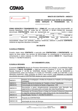 CLASSIFICAÇÃO:
RESERVADO, ATÉ A PUBLICAÇÃO DO EDITAL.
PÚBLICO, APÓS A PUBLICAÇÃO DO EDITAL.
CT:______________
Rev.f Página 30/79
Gerência de Contratação de Serviços e Soluções Integradas – MS/CS
MINUTA DE CONTRATO – ANEXO D
TERMO DE CONTRATO QUE ENTRE SI CELEBRAM A
CEMIG GERAÇÃO E TRANSMISSÃO S.A. E
__________________
CEMIG GERAÇÃO E TRANSMISSÃO S.A. – CEMIG GT, com sede em Belo Horizonte/MG, na
Avenida Barbacena, 1200 12º andar Ala B1, CNPJ/MF nº 06.981.176/0001-58, doravante
denominada CONTRATANTE, neste ato representada por _____________ (nome e cargo)
_________________, CPF:__________________, e ______(nome e cargo)_____________,
CPF:_____________e ._____________ com sede em_________ na __________ - CNPJ/MF nº
____________, doravante denominada CONTRATADA, neste ato representada por
_______________ _______________, RG nº ___________, CPF: _______________,
nacionalidade, estado civil, profissão, endereço residencial, celebram o presente CONTRATO,
mediante as seguintes cláusulas e condições:
DO OBJETO
CLÁUSULA PRIMEIRA
Constitui objeto deste CONTRATO a execução pela CONTRATADA à CONTRATANTE, em
regime de preço global, dos serviços de desmontagem de compressores e fornecimento de
compressores e outros materiais na UHE Emborcação, conforme ANEXO VI - Especificação
Técnica 11.142-MG/TA-020/2013.
DO FUNDAMENTO LEGAL
CLÁUSULA SEGUNDA
O presente CONTRATO decorre do Processo Administrativo de Licitação, na modalidade Pregão
Eletrônico nº MS/CS 510-H06260, e reger-se-á pela Lei Estadual nº 14.167, de 10/01/2002,
Decreto Estadual nº 44.786 de 18/04/2008, Decreto Federal nº 4.358 de 05/09/2002 e,
subsidiariamente, pelas Leis Federais n.ºs 10.520, de 17/07/2002, e 8.666, de 21/06/1993, e suas
alterações posteriores, pelas condições do Edital e seus anexos, a ele integrando os seguintes
documentos dos quais a CONTRATADA declara ter pleno conhecimento:
ANEXO I
Relatório de Investigação e Análise de Acidente do Trabalho com Empregado
Contratado
ANEXO II Relatório Mensal de Acidentes do Trabalho e Horas Trabalhadas
ANEXO III Comunicação de Incidente de Saúde e Segurança - CIS
ANEXO IV
Documentos a serem obrigatoriamente apresentados para liberação dos
pagamentos e instruções para a emissão das notas fiscais/faturas
ANEXO V
Declaração de Princípios Éticos e Código de Conduta Profissional (disponível
no seguinte endereço eletrônico: www.cemig.com.br- link Conduta Ética).
ANEXO VI Especificação Técnica 11.142-MG/TA-020/2013
ANEXO VII Proposta da CONTRATADA
ANEXO VIII Autorização de Início de Serviços
Nº ____________/510
 