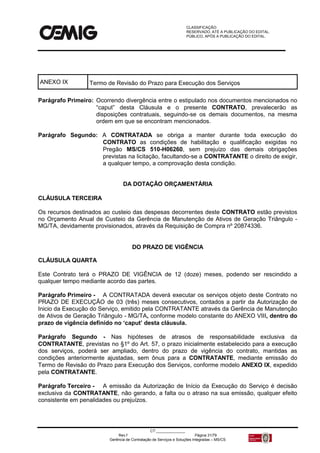 CLASSIFICAÇÃO:
RESERVADO, ATÉ A PUBLICAÇÃO DO EDITAL.
PÚBLICO, APÓS A PUBLICAÇÃO DO EDITAL.
CT:______________
Rev.f Página 31/79
Gerência de Contratação de Serviços e Soluções Integradas – MS/CS
ANEXO IX Termo de Revisão do Prazo para Execução dos Serviços
Parágrafo Primeiro: Ocorrendo divergência entre o estipulado nos documentos mencionados no
“caput” desta Cláusula e o presente CONTRATO, prevalecerão as
disposições contratuais, seguindo-se os demais documentos, na mesma
ordem em que se encontram mencionados.
Parágrafo Segundo: A CONTRATADA se obriga a manter durante toda execução do
CONTRATO as condições de habilitação e qualificação exigidas no
Pregão MS/CS 510-H06260, sem prejuízo das demais obrigações
previstas na licitação, facultando-se a CONTRATANTE o direito de exigir,
a qualquer tempo, a comprovação desta condição.
DA DOTAÇÃO ORÇAMENTÁRIA
CLÁUSULA TERCEIRA
Os recursos destinados ao custeio das despesas decorrentes deste CONTRATO estão previstos
no Orçamento Anual de Custeio da Gerência de Manutenção de Ativos de Geração Triângulo -
MG/TA, devidamente provisionados, através da Requisição de Compra nº 20874336.
DO PRAZO DE VIGÊNCIA
CLÁUSULA QUARTA
Este Contrato terá o PRAZO DE VIGÊNCIA de 12 (doze) meses, podendo ser rescindido a
qualquer tempo mediante acordo das partes.
Parágrafo Primeiro - A CONTRATADA deverá executar os serviços objeto deste Contrato no
PRAZO DE EXECUÇÃO de 03 (três) meses consecutivos, contados a partir da Autorização de
Inicio da Execução do Serviço, emitido pela CONTRATANTE através da Gerência de Manutenção
de Ativos de Geração Triângulo - MG/TA, conforme modelo constante do ANEXO VIII, dentro do
prazo de vigência definido no ‘caput’ desta cláusula.
Parágrafo Segundo - Nas hipóteses de atrasos de responsabilidade exclusiva da
CONTRATANTE, previstas no §1º do Art. 57, o prazo inicialmente estabelecido para a execução
dos serviços, poderá ser ampliado, dentro do prazo de vigência do contrato, mantidas as
condições anteriormente ajustadas, sem ônus para a CONTRATANTE, mediante emissão do
Termo de Revisão do Prazo para Execução dos Serviços, conforme modelo ANEXO IX, expedido
pela CONTRATANTE.
Parágrafo Terceiro - A emissão da Autorização de Início da Execução do Serviço é decisão
exclusiva da CONTRATANTE, não gerando, a falta ou o atraso na sua emissão, qualquer efeito
consistente em penalidades ou prejuízos.
 
