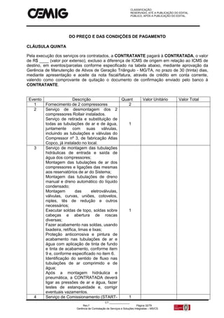 CLASSIFICAÇÃO:
RESERVADO, ATÉ A PUBLICAÇÃO DO EDITAL.
PÚBLICO, APÓS A PUBLICAÇÃO DO EDITAL.
CT:______________
Rev.f Página 32/79
Gerência de Contratação de Serviços e Soluções Integradas – MS/CS
DO PREÇO E DAS CONDIÇÕES DE PAGAMENTO
CLÁUSULA QUINTA
Pela execução dos serviços ora contratados, a CONTRATANTE pagará à CONTRATADA, o valor
de R$ ____ (valor por extenso), excluso a diferença de ICMS de origem em relação ao ICMS de
destino, em eventos/parcelas conforme especificado na tabela abaixo, mediante aprovação da
Gerência de Manutenção de Ativos de Geração Triângulo - MG/TA, no prazo de 30 (trinta) dias,
mediante apresentação e aceite da nota fiscal/fatura, através de crédito em conta corrente,
valendo como comprovante de quitação o documento de confirmação enviado pelo banco à
CONTRATANTE.
Evento Descrição Quant Valor Unitário Valor Total
1 Fornecimento de 2 compressores 2
2 Serviço de desmontagem dos 2
compressores Rollair instalados.
Serviço de retirada e substituição de
todas as tubulações de ar e de água,
juntamente com suas válvulas,
incluindo as tubulações e válvulas do
Compressor nº 3, de fabricação Atlas
Copco, já instalado no local.
1
3 Serviço de montagem das tubulações
hidráulicas de entrada e saída de
água dos compressores;
Montagem das tubulações de ar dos
compressores e ligações das mesmas
aos reservatórios de ar do Sistema;
Montagem das tubulações de dreno
manual e dreno automático do líquido
condensado;
Montagem das eletroválvulas,
válvulas, curvas, uniões, cotovelos,
niples, tês de redução e outros
necessários;
Executar soldas de topo, soldas sobre
cabeças e abertura de roscas
diversas;
Fazer acabamento nas soldas, usando
lixadeira, retífica, limas e lixas;
Proteção anticorrosiva e pintura de
acabamento nas tubulações de ar e
água com aplicação de tinta de fundo
e tinta de acabamento, conforme item
9 e, conforme especificado no item 6.
Identificação do sentido de fluxo nas
tubulações de ar comprimido e de
água;
Após a montagem hidráulica e
pneumática, a CONTRATADA deverá
ligar as pressões de ar e água, fazer
testes de estanqueidade e, corrigir
eventuais vazamentos.
1
4 Serviço de Comissionamento (START- 1
 