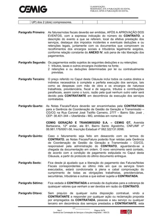 CLASSIFICAÇÃO:
RESERVADO, ATÉ A PUBLICAÇÃO DO EDITAL.
PÚBLICO, APÓS A PUBLICAÇÃO DO EDITAL.
CT:______________
Rev.f Página 33/79
Gerência de Contratação de Serviços e Soluções Integradas – MS/CS
UP) dos 2 (dois) compressores.
Parágrafo Primeiro: As faturas/notas fiscais deverão ser emitidas, APÓS A APROVAÇÃO DOS
EVENTOS, com a expressa indicação do número do CONTRATO, a
descrição do evento a que se referem, local da efetiva prestação dos
serviços, destaque dos impostos incidentes e eventuais deduções e ou
retenções legais, juntamente com os documentos que comprovem os
recolhimentos dos encargos sociais e tributários legalmente exigidos,
conforme relação constante do ANEXO IV, sob pena de não liberação dos
pagamentos.
Parágrafo Segundo: Os pagamentos estão sujeitos às seguintes deduções e ou retenções:
1 tributos, taxas e outros encargos incidentes na fonte;
2 retenções e ou deduções determinadas por lei ou contratualmente
previstas.
Parágrafo Terceiro: O preço referido no Caput desta Cláusula inclui todos os custos diretos e
indiretos necessários à completa e perfeita execução dos serviços, tais
como as despesas com mão de obra e os encargos de natureza
trabalhista, previdenciária, fiscal e de seguros, tributos e contribuições
parafiscais, assim como o lucro, razão pela qual nenhum outro valor será
devido pela CONTRATANTE em decorrência da execução dos serviços
contratados.
Parágrafo Quarto: As Notas Fiscais/Fatura deverão ser encaminhadas pela CONTRATADA
para a Gerência de Coordenação de Gestão da Geração e Transmissão –
CG/CG na Rua Coronel José Teófilo Carneiro, 2777 – Bairro São José ,
CEP: 38.401-344 – Uberlândia - MG, emitidas em nome da:
CEMIG GERAÇÃO E TRANSMISSÃO S.A. – CEMIG GT, Avenida
Barbacena, 12º andar, ala B1, Bairro Santo Agostinho, CNPJ/MF nº
06.981.176/0001-58, Inscrição Estadual nº 062.322131.0098.
Parágrafo Quinto: Caso o faturamento seja feito em desacordo com os termos do
CONTRATO, as Notas Fiscais/Fatura poderão ficar retidas pela Gerência
de Coordenação de Gestão da Geração e Transmissão – CG/CG,
responsável pela administração do CONTRATO, aguardando-se a
chegada da documentação em ordem. O novo vencimento será contado,
de acordo com a condição de pagamento estipulada no Caput desta
Cláusula, a partir do protocolo do último documento entregue.
Parágrafo Sexto: Fica desde já ajustado que a liberação do pagamento das Faturas/Notas
Fiscais correspondentes ao último mês em que os serviços forem
executados, estará condicionada à plena e cabal comprovação do
cumprimento de todas as obrigações trabalhistas, previdenciárias,
securitárias, tributárias e outras a que estiver sujeita a CONTRATADA.
Parágrafo Sétimo: Fica vedada à CONTRATADA a emissão de duplicatas para a cobrança de
quaisquer valores que venham a ser devidos em razão do CONTRATO.
Parágrafo Oitavo: Sem prejuízo de qualquer outra disposição contratual, vindo a
CONTRATANTE a responder por qualquer ação ou reclamação proposta
por empregados da CONTRATADA, pessoas a seu serviço ou qualquer
terceiro em decorrência dos serviços prestados a CONTRATANTE, esta
 