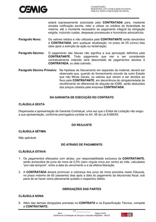 CLASSIFICAÇÃO:
RESERVADO, ATÉ A PUBLICAÇÃO DO EDITAL.
PÚBLICO, APÓS A PUBLICAÇÃO DO EDITAL.
CT:______________
Rev.f Página 34/79
Gerência de Contratação de Serviços e Soluções Integradas – MS/CS
estará expressamente autorizada pela CONTRATADA para, mediante
simples notificação escrita, reter e utilizar os créditos de titularidade da
mesma, até o montante necessário ao pagamento integral da obrigação
exigida, incluindo custas, despesas processuais e honorários advocatícios.
Parágrafo Nono: Os valores retidos e não utilizados pela CONTRATANTE serão devolvidos
à CONTRATADA, sem qualquer atualização, no prazo de 05 (cinco) dias
úteis após a extinção da ação ou reclamação.
Parágrafo Décimo: O pagamento das faturas não significa a sua aprovação definitiva pela
CONTRATANTE. Todo pagamento que vier a ser considerado
contratualmente indevido será descontado de pagamentos devidos à
CONTRATADA, ou dela cobrado.
Parágrafo Décimo Primeiro: Na hipótese de faturamento em separado de material, deverá ser
observado que, quando do fornecimento oriundo de outro Estado
que não Minas Gerais, os valores que vierem a ser devidos ao
fisco pela CONTRATANTE, em decorrência da obrigatoriedade de
recolhimento do diferencial de alíquota de ICMS, serão deduzidos
dos preços cotados pela empresa CONTRATADA.
DA GARANTIA DE EXECUÇÃO DO CONTRATO
CLÁUSULA SEXTA
Dispensada a apresentação de Garantia Contratual, uma vez que o Edital de Licitação não exigiu
a sua apresentação, conforme prerrogativa contida no Art. 56 da Lei 8.666/93.
DO REAJUSTE
CLÁUSULA SÉTIMA
Não aplicável.
DO ATRASO DE PAGAMENTO
CLÁUSULA OITAVA
1. Os pagamentos efetuados com atraso, por responsabilidade exclusiva da CONTRATANTE,
serão acrescidos de juros de mora de 0,5% (zero vírgula cinco por cento) ao mês, calculados
"pro rata tempore", entre a data do vencimento e a da efetiva liberação.
2. A CONTRATADA deverá promover a cobrança dos juros de mora previstos nesta Cláusula,
no prazo máximo de 60 (sessenta) dias após a data do pagamento da fatura/nota fiscal, sob
pena de se haver como plenamente quitado o respectivo débito.
OBRIGAÇÕES DAS PARTES
CLÁUSULA NONA
9. Além das demais obrigações previstas no CONTRATO e na Especificação Técnica, compete
à CONTRATANTE:
 