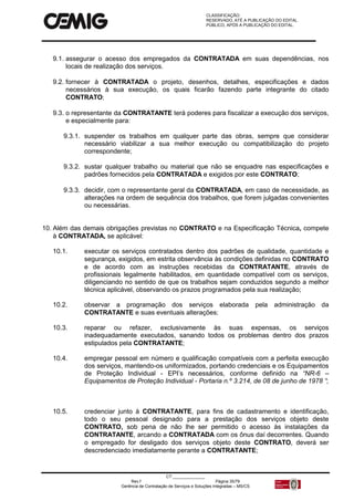 CLASSIFICAÇÃO:
RESERVADO, ATÉ A PUBLICAÇÃO DO EDITAL.
PÚBLICO, APÓS A PUBLICAÇÃO DO EDITAL.
CT:______________
Rev.f Página 35/79
Gerência de Contratação de Serviços e Soluções Integradas – MS/CS
9.1. assegurar o acesso dos empregados da CONTRATADA em suas dependências, nos
locais de realização dos serviços.
9.2. fornecer à CONTRATADA o projeto, desenhos, detalhes, especificações e dados
necessários à sua execução, os quais ficarão fazendo parte integrante do citado
CONTRATO;
9.3. o representante da CONTRATANTE terá poderes para fiscalizar a execução dos serviços,
e especialmente para:
9.3.1. suspender os trabalhos em qualquer parte das obras, sempre que considerar
necessário viabilizar a sua melhor execução ou compatibilização do projeto
correspondente;
9.3.2. sustar qualquer trabalho ou material que não se enquadre nas especificações e
padrões fornecidos pela CONTRATADA e exigidos por este CONTRATO;
9.3.3. decidir, com o representante geral da CONTRATADA, em caso de necessidade, as
alterações na ordem de sequência dos trabalhos, que forem julgadas convenientes
ou necessárias.
10. Além das demais obrigações previstas no CONTRATO e na Especificação Técnica, compete
à CONTRATADA, se aplicável:
10.1. executar os serviços contratados dentro dos padrões de qualidade, quantidade e
segurança, exigidos, em estrita observância às condições definidas no CONTRATO
e de acordo com as instruções recebidas da CONTRATANTE, através de
profissionais legalmente habilitados, em quantidade compatível com os serviços,
diligenciando no sentido de que os trabalhos sejam conduzidos segundo a melhor
técnica aplicável, observando os prazos programados pela sua realização;
10.2. observar a programação dos serviços elaborada pela administração da
CONTRATANTE e suas eventuais alterações;
10.3. reparar ou refazer, exclusivamente às suas expensas, os serviços
inadequadamente executados, sanando todos os problemas dentro dos prazos
estipulados pela CONTRATANTE;
10.4. empregar pessoal em número e qualificação compatíveis com a perfeita execução
dos serviços, mantendo-os uniformizados, portando credenciais e os Equipamentos
de Proteção Individual - EPI’s necessários, conforme definido na “NR-6 –
Equipamentos de Proteção Individual - Portaria n.º 3.214, de 08 de junho de 1978 ”;
10.5. credenciar junto à CONTRATANTE, para fins de cadastramento e identificação,
todo o seu pessoal designado para a prestação dos serviços objeto deste
CONTRATO, sob pena de não lhe ser permitido o acesso às instalações da
CONTRATANTE, arcando a CONTRATADA com os ônus daí decorrentes. Quando
o empregado for desligado dos serviços objeto deste CONTRATO, deverá ser
descredenciado imediatamente perante a CONTRATANTE;
 