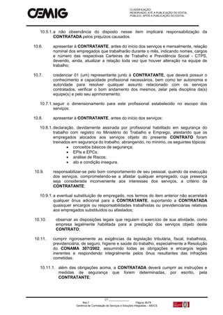 CLASSIFICAÇÃO:
RESERVADO, ATÉ A PUBLICAÇÃO DO EDITAL.
PÚBLICO, APÓS A PUBLICAÇÃO DO EDITAL.
CT:______________
Rev.f Página 36/79
Gerência de Contratação de Serviços e Soluções Integradas – MS/CS
10.5.1.a não observância do disposto nesse item implicará responsabilização da
CONTRATADA pelos prejuízos causados.
10.6. apresentar à CONTRATANTE, antes do início dos serviços e mensalmente, relação
nominal dos empregados que trabalharão durante o mês, indicando nomes, cargos
e número das respectivas Carteiras de Trabalho e Previdência Social - CTPS,
devendo, ainda, atualizar a relação toda vez que houver alteração na equipe de
trabalho;
10.7. credenciar 01 (um) representante junto à CONTRATANTE, que deverá possuir o
conhecimento e capacidade profissional necessários, bem como ter autonomia e
autoridade para resolver qualquer assunto relacionado com os serviços
contratados, verificar o bom andamento dos mesmos, zelar pela disciplina da(s)
equipe(s) e pelo seu aprimoramento;
10.7.1.seguir o dimensionamento para este profissional estabelecido no escopo dos
serviços;
10.8. apresentar à CONTRATANTE, antes do início dos serviços:
10.8.1.declaração, devidamente assinada por profissional habilitado em segurança do
trabalho com registro no Ministério do Trabalho e Emprego, atestando que os
empregados alocados aos serviços objeto do presente CONTRATO foram
treinados em segurança do trabalho, abrangendo, no mínimo, os seguintes tópicos:
 conceitos básicos de segurança;
 EPIs e EPCs;
 análise de Riscos;
 ato e condição insegura.
10.9. responsabilizar-se pelo bom comportamento de seu pessoal, quando da execução
dos serviços, comprometendo-se a afastar qualquer empregado, cuja presença
seja considerada inconveniente aos interesses dos serviços, a critério da
CONTRATANTE;
10.9.1.a eventual substituição de empregado, nos termos do item anterior não acarretará
qualquer ônus adicional para a CONTRATANTE, suportando a CONTRATADA
quaisquer encargos ou responsabilidades trabalhistas ou previdenciárias relativas
aos empregados substituídos ou afastados;
10.10. observar as disposições legais que regulam o exercício de sua atividade, como
empresa legalmente habilitada para a prestação dos serviços objeto deste
CONTRATO;
10.11. cumprir rigorosamente as exigências da legislação tributária, fiscal, trabalhista,
previdenciária, de seguro, higiene e saúde do trabalho, especialmente a Resolução
do CONAMA 307/2002, assumindo todas as obrigações e encargos legais
inerentes e respondendo integralmente pelos ônus resultantes das infrações
cometidas;
10.11.1. além das obrigações acima, a CONTRATADA deverá cumprir as instruções e
medidas de segurança que forem determinadas, por escrito, pela
CONTRATANTE;
 