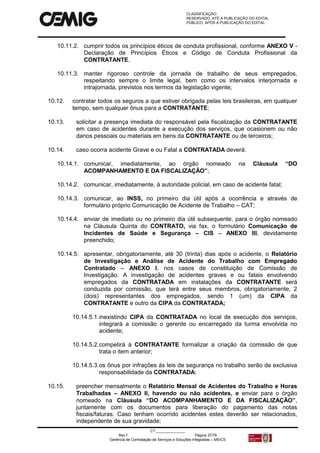 CLASSIFICAÇÃO:
RESERVADO, ATÉ A PUBLICAÇÃO DO EDITAL.
PÚBLICO, APÓS A PUBLICAÇÃO DO EDITAL.
CT:______________
Rev.f Página 37/79
Gerência de Contratação de Serviços e Soluções Integradas – MS/CS
10.11.2. cumprir todos os princípios éticos de conduta profissional, conforme ANEXO V -
Declaração de Princípios Éticos e Código de Conduta Profissional da
CONTRATANTE.
10.11.3. manter rigoroso controle da jornada de trabalho de seus empregados,
respeitando sempre o limite legal, bem como os intervalos interjornada e
intrajornada, previstos nos termos da legislação vigente;
10.12. contratar todos os seguros a que estiver obrigada pelas leis brasileiras, em qualquer
tempo, sem qualquer ônus para a CONTRATANTE;
10.13. solicitar a presença imediata do responsável pela fiscalização da CONTRATANTE
em caso de acidentes durante a execução dos serviços, que ocasionem ou não
danos pessoais ou materiais em bens da CONTRATANTE ou de terceiros;
10.14. caso ocorra acidente Grave e ou Fatal a CONTRATADA deverá:
10.14.1. comunicar, imediatamente, ao órgão nomeado na Cláusula “DO
ACOMPANHAMENTO E DA FISCALIZAÇÃO”;
10.14.2. comunicar, imediatamente, à autoridade policial, em caso de acidente fatal;
10.14.3. comunicar, ao INSS, no primeiro dia útil após a ocorrência e através de
formulário próprio Comunicação de Acidente de Trabalho – CAT;
10.14.4. enviar de imediato ou no primeiro dia útil subsequente, para o órgão nomeado
na Cláusula Quinta do CONTRATO, via fax, o formulário Comunicação de
Incidentes de Saúde e Segurança – CIS – ANEXO III, devidamente
preenchido;
10.14.5. apresentar, obrigatoriamente, até 30 (trinta) dias após o acidente, o Relatório
de Investigação e Análise de Acidente do Trabalho com Empregado
Contratado – ANEXO I, nos casos de constituição de Comissão de
Investigação. A investigação de acidentes graves e ou fatais envolvendo
empregados da CONTRATADA em instalações da CONTRATANTE será
conduzida por comissão, que terá entre seus membros, obrigatoriamente, 2
(dois) representantes dos empregados, sendo 1 (um) da CIPA da
CONTRATANTE e outro da CIPA da CONTRATADA;
10.14.5.1.inexistindo CIPA da CONTRATADA no local de execução dos serviços,
integrará a comissão o gerente ou encarregado da turma envolvida no
acidente;
10.14.5.2.competirá à CONTRATANTE formalizar a criação da comissão de que
trata o item anterior;
10.14.5.3.os ônus por infrações às leis de segurança no trabalho serão de exclusiva
responsabilidade da CONTRATADA;
10.15. preencher mensalmente o Relatório Mensal de Acidentes do Trabalho e Horas
Trabalhadas – ANEXO II, havendo ou não acidentes, e enviar para o órgão
nomeado na Cláusula “DO ACOMPANHAMENTO E DA FISCALIZAÇÃO”,
juntamente com os documentos para liberação do pagamento das notas
fiscais/faturas. Caso tenham ocorrido acidentes estes deverão ser relacionados,
independente de sua gravidade;
 