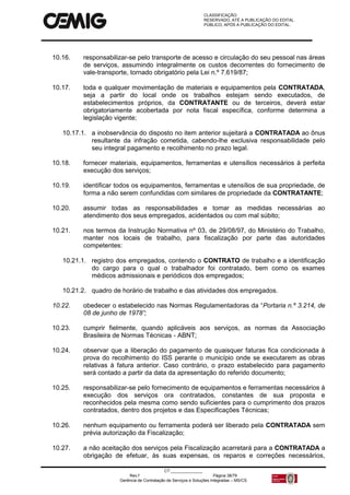 CLASSIFICAÇÃO:
RESERVADO, ATÉ A PUBLICAÇÃO DO EDITAL.
PÚBLICO, APÓS A PUBLICAÇÃO DO EDITAL.
CT:______________
Rev.f Página 38/79
Gerência de Contratação de Serviços e Soluções Integradas – MS/CS
10.16. responsabilizar-se pelo transporte de acesso e circulação do seu pessoal nas áreas
de serviços, assumindo integralmente os custos decorrentes do fornecimento de
vale-transporte, tornado obrigatório pela Lei n.º 7.619/87;
10.17. toda e qualquer movimentação de materiais e equipamentos pela CONTRATADA,
seja a partir do local onde os trabalhos estejam sendo executados, de
estabelecimentos próprios, da CONTRATANTE ou de terceiros, deverá estar
obrigatoriamente acobertada por nota fiscal específica, conforme determina a
legislação vigente;
10.17.1. a inobservância do disposto no item anterior sujeitará a CONTRATADA ao ônus
resultante da infração cometida, cabendo-lhe exclusiva responsabilidade pelo
seu integral pagamento e recolhimento no prazo legal.
10.18. fornecer materiais, equipamentos, ferramentas e utensílios necessários à perfeita
execução dos serviços;
10.19. identificar todos os equipamentos, ferramentas e utensílios de sua propriedade, de
forma a não serem confundidas com similares de propriedade da CONTRATANTE;
10.20. assumir todas as responsabilidades e tomar as medidas necessárias ao
atendimento dos seus empregados, acidentados ou com mal súbito;
10.21. nos termos da Instrução Normativa nº 03, de 29/08/97, do Ministério do Trabalho,
manter nos locais de trabalho, para fiscalização por parte das autoridades
competentes:
10.21.1. registro dos empregados, contendo o CONTRATO de trabalho e a identificação
do cargo para o qual o trabalhador foi contratado, bem como os exames
médicos admissionais e periódicos dos empregados;
10.21.2. quadro de horário de trabalho e das atividades dos empregados.
10.22. obedecer o estabelecido nas Normas Regulamentadoras da “Portaria n.º 3.214, de
08 de junho de 1978”;
10.23. cumprir fielmente, quando aplicáveis aos serviços, as normas da Associação
Brasileira de Normas Técnicas - ABNT;
10.24. observar que a liberação do pagamento de quaisquer faturas fica condicionada à
prova do recolhimento do ISS perante o município onde se executarem as obras
relativas à fatura anterior. Caso contrário, o prazo estabelecido para pagamento
será contado a partir da data da apresentação do referido documento;
10.25. responsabilizar-se pelo fornecimento de equipamentos e ferramentas necessários à
execução dos serviços ora contratados, constantes de sua proposta e
reconhecidos pela mesma como sendo suficientes para o cumprimento dos prazos
contratados, dentro dos projetos e das Especificações Técnicas;
10.26. nenhum equipamento ou ferramenta poderá ser liberado pela CONTRATADA sem
prévia autorização da Fiscalização;
10.27. a não aceitação dos serviços pela Fiscalização acarretará para a CONTRATADA a
obrigação de efetuar, às suas expensas, os reparos e correções necessários,
 