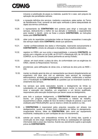 CLASSIFICAÇÃO:
RESERVADO, ATÉ A PUBLICAÇÃO DO EDITAL.
PÚBLICO, APÓS A PUBLICAÇÃO DO EDITAL.
CT:______________
Rev.f Página 39/79
Gerência de Contratação de Serviços e Soluções Integradas – MS/CS
inclusive a substituição de peças ou materiais, quando for o caso, sem prejuízo da
aplicação das penalidades cabíveis;
10.28. a recepção definitiva dos serviços, mediante a assinatura, pelas partes, do Termo
de Recebimento Final, somente se dará após verificada a plena adequacidade do
objeto aos termos contratuais;
10.29. o representante da CONTRATADA terá poderes para dirigir a execução dos
serviços, dedicando-lhe o melhor de sua atenção e habilidade, e especialmente
para receber e decidir, como se fosse a própria CONTRATADA, as instruções
dadas pela CONTRATANTE;
10.30. obter junto às repartições competentes todas as licenças necessárias à execução
dos serviços objeto deste CONTRATO, desde que aplicáveis;
10.31. manter confidencialidade dos dados e informações, reservando exclusivamente à
CONTRATANTE o direito de utilização e divulgação dos trabalhos elaborados;
10.32. registrar no CREA, por sua conta e responsabilidade, o presente CONTRATO, de
acordo com o disposto na Lei 6.496, de 07/12/77 e Resolução 425, de 18/12/98, do
CONFEA, ou no Conselho de Classe pertinente ao serviço licitado;
10.33. colocar, em local visível, a placa da obra, de conformidade com as exigências do
CREA, citando os Responsáveis Técnicos;
10.34. providenciar, para edificações de obras civis, a matrícula da obra junto ao INSS –
CEI;
10.35. manter na direção geral da obra um representante que deverá obrigatoriamente ser
engenheiro civil para obra civil ou eletricista, para serviços de montagem
eletromecânica, auxiliado por encarregados e/ou mestres, credenciado a resolver
com a Fiscalização da CONTRATANTE as questões que se levantarem durante o
andamento dos serviços;
10.36. nos serviços que serão executados durante o desligamento de linhas ou
subestações em operação, a CONTRATADA deverá manter no local, enquanto
durar a execução dos trabalhos, um engenheiro e um técnico qualificado,
responsáveis pela execução dos serviços que deram causa ao desligamento;
10.37. para todo e qualquer desligamento, a CONTRATADA deverá apresentar, por
escrito, um programa de execução, informando o método de trabalho,
equipamentos a utilizar, análise de risco da tarefa e relação do pessoal, o que será
analisado pela FISCALIZAÇÃO, que se reserva o direito de aceitá-lo ou não;
10.38. a CONTRATADA é responsável pelos prejuízos causados por atrasos nos
desligamentos, quando os atrasos forem originados por falhas no planejamento,
incapacidade técnica, faltas da CONTRATADA, bem como por equipamento
insuficiente, inadequado ou sem condições de uso e funcionamento;
10.39. solicitar por escrito, com antecedência mínima de 30 (trinta) dias, quando a
construção da obra exigir, desligamentos de linhas ou subestações em operação,
informando data e prazo dos mesmos, ficando seu atendimento sujeito a aprovação
prévia da CONTRATANTE.
 