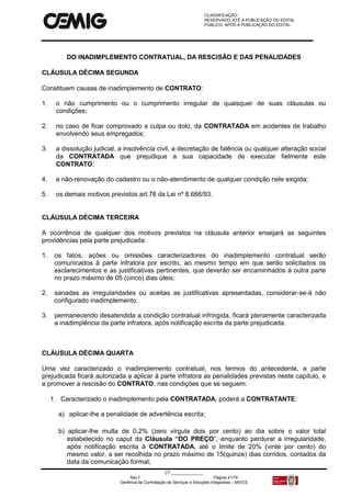CLASSIFICAÇÃO:
RESERVADO, ATÉ A PUBLICAÇÃO DO EDITAL.
PÚBLICO, APÓS A PUBLICAÇÃO DO EDITAL.
CT:______________
Rev.f Página 41/79
Gerência de Contratação de Serviços e Soluções Integradas – MS/CS
DO INADIMPLEMENTO CONTRATUAL, DA RESCISÃO E DAS PENALIDADES
CLÁUSULA DÉCIMA SEGUNDA
Constituem causas de inadimplemento de CONTRATO:
1. o não cumprimento ou o cumprimento irregular de quaisquer de suas cláusulas ou
condições;
2. no caso de ficar comprovado a culpa ou dolo, da CONTRATADA em acidentes de trabalho
envolvendo seus empregados;
3. a dissolução judicial, a insolvência civil, a decretação de falência ou qualquer alteração social
da CONTRATADA que prejudique a sua capacidade de executar fielmente este
CONTRATO;
4. a não-renovação do cadastro ou o não-atendimento de qualquer condição nele exigida;
5. os demais motivos previstos art.78 da Lei nº 8.666/93.
CLÁUSULA DÉCIMA TERCEIRA
A ocorrência de qualquer dos motivos previstos na cláusula anterior ensejará as seguintes
providências pela parte prejudicada:
1. os fatos, ações ou omissões caracterizadores do inadimplemento contratual serão
comunicados à parte infratora por escrito, ao mesmo tempo em que serão solicitados os
esclarecimentos e as justificativas pertinentes, que deverão ser encaminhados à outra parte
no prazo máximo de 05 (cinco) dias úteis;
2. sanadas as irregularidades ou aceitas as justificativas apresentadas, considerar-se-á não
configurado inadimplemento.
3. permanecendo desatendida a condição contratual infringida, ficará plenamente caracterizada
a inadimplência da parte infratora, após notificação escrita da parte prejudicada.
CLÁUSULA DÉCIMA QUARTA
Uma vez caracterizado o inadimplemento contratual, nos termos do antecedente, a parte
prejudicada ficará autorizada a aplicar à parte infratora as penalidades previstas neste capítulo, e
a promover a rescisão do CONTRATO, nas condições que se seguem:
1. Caracterizado o inadimplemento pela CONTRATADA, poderá a CONTRATANTE:
a) aplicar-lhe a penalidade de advertência escrita;
b) aplicar-lhe multa de 0,2% (zero vírgula dois por cento) ao dia sobre o valor total
estabelecido no caput da Cláusula “DO PREÇO”, enquanto perdurar a irregularidade,
após notificação escrita à CONTRATADA, até o limite de 20% (vinte por cento) do
mesmo valor, a ser recolhida no prazo máximo de 15(quinze) dias corridos, contados da
data da comunicação formal;
 