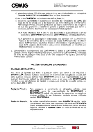 CLASSIFICAÇÃO:
RESERVADO, ATÉ A PUBLICAÇÃO DO EDITAL.
PÚBLICO, APÓS A PUBLICAÇÃO DO EDITAL.
CT:______________
Rev.f Página 42/79
Gerência de Contratação de Serviços e Soluções Integradas – MS/CS
c) aplicar-lhe multa de 10% (dez por cento) sobre o valor total estabelecido no caput da
Cláusula “DO PREÇO” deste CONTRATO na hipótese de rescisão;
d) rescindir o CONTRATO, mediante simples notificação escrita;
e) aplicar-lhe a penalidade de suspensão do Cadastro de Fornecedores da CEMIG pelo
prazo de até 05 (cinco) anos e de Declaração de inidoneidade para contratar com a
Administração Pública, enquanto perdurarem os motivos determinantes da punição ou
até que seja promovida a reabilitação perante a própria autoridade que aplicou a
penalidade, conforme determinado em processo administrativo próprio.
1.1. A multa referida no item 1, letra “b” será descontada de qualquer fatura ou crédito
existente na CONTRATANTE em favor da CONTRATADA ou cobrada judicialmente.
1.2. A penalidade da Declaração de inidoneidade para contratar com a Administração
Pública é de competência do Sr. Secretário de Estado de Planejamento e Gestão do
Estado de Minas Gerais, facultada a defesa do interessado no respectivo processo, no
prazo de 10 (dez) dias da abertura de vista, podendo a reabilitação ser requerida após
02 (dois) anos de sua aplicação.
2. Caracterizado o inadimplemento pela CONTRATANTE, poderá a CONTRATADA rescindir o
Contrato, através de procedimento judicial próprio, incorrendo a CONTRATANTE, neste caso,
em multa de 10% (dez por cento) sobre o valor total estabelecido no caput da Cláusula “DO
PREÇO” deste Contrato.
PAGAMENTO DE MULTAS E PENALIDADES
CLÁUSULA DÉCIMA QUINTA
Fica desde já ajustado que todos e quaisquer valores que vierem a ser imputados à
CONTRATADA a título de multas ou penalidades em decorrência da execução dos serviços, bem
como qualquer obrigação definida neste CONTRATO como de sua responsabilidade, que por
eventual determinação judicial ou administrativa venha a ser paga pela CONTRATANTE,
revestem-se das características de liquidez e certeza, para efeitos de execução judicial, nos
termos do art. 586 do CPC.
Parágrafo Primeiro: Para assegurar o cumprimento de obrigações definidas neste
CONTRATO como de responsabilidade da CONTRATADA, a
CONTRATANTE poderá reter parcelas de pagamentos contratuais ou
eventuais créditos de sua titularidade, mediante simples notificação
escrita à CONTRATADA.
Parágrafo Segundo: As multas e penalidades previstas neste CONTRATO não têm caráter
compensatório, sendo que o seu pagamento não exime a CONTRATADA
quanto à responsabilidade pela reparação de eventuais danos, perdas ou
prejuízos causados à CONTRATANTE por atos ou omissões de sua
responsabilidade.
 
