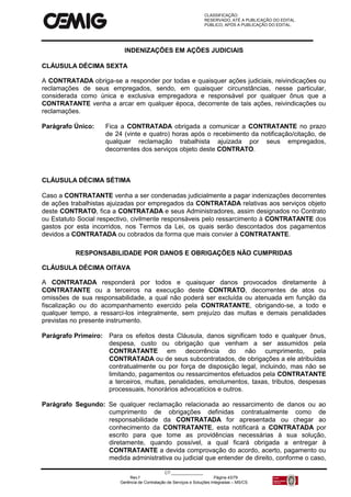 CLASSIFICAÇÃO:
RESERVADO, ATÉ A PUBLICAÇÃO DO EDITAL.
PÚBLICO, APÓS A PUBLICAÇÃO DO EDITAL.
CT:______________
Rev.f Página 43/79
Gerência de Contratação de Serviços e Soluções Integradas – MS/CS
INDENIZAÇÕES EM AÇÕES JUDICIAIS
CLÁUSULA DÉCIMA SEXTA
A CONTRATADA obriga-se a responder por todas e quaisquer ações judiciais, reivindicações ou
reclamações de seus empregados, sendo, em quaisquer circunstâncias, nesse particular,
considerada como única e exclusiva empregadora e responsável por qualquer ônus que a
CONTRATANTE venha a arcar em qualquer época, decorrente de tais ações, reivindicações ou
reclamações.
Parágrafo Único: Fica a CONTRATADA obrigada a comunicar a CONTRATANTE no prazo
de 24 (vinte e quatro) horas após o recebimento da notificação/citação, de
qualquer reclamação trabalhista ajuizada por seus empregados,
decorrentes dos serviços objeto deste CONTRATO.
CLÁUSULA DÉCIMA SÉTIMA
Caso a CONTRATANTE venha a ser condenadas judicialmente a pagar indenizações decorrentes
de ações trabalhistas ajuizadas por empregados da CONTRATADA relativas aos serviços objeto
deste CONTRATO, fica a CONTRATADA e seus Administradores, assim designados no Contrato
ou Estatuto Social respectivo, civilmente responsáveis pelo ressarcimento à CONTRATANTE dos
gastos por esta incorridos, nos Termos da Lei, os quais serão descontados dos pagamentos
devidos a CONTRATADA ou cobrados da forma que mais convier à CONTRATANTE.
RESPONSABILIDADE POR DANOS E OBRIGAÇÕES NÃO CUMPRIDAS
CLÁUSULA DÉCIMA OITAVA
A CONTRATADA responderá por todos e quaisquer danos provocados diretamente à
CONTRATANTE ou a terceiros na execução deste CONTRATO, decorrentes de atos ou
omissões de sua responsabilidade, a qual não poderá ser excluída ou atenuada em função da
fiscalização ou do acompanhamento exercido pela CONTRATANTE, obrigando-se, a todo e
qualquer tempo, a ressarci-los integralmente, sem prejuízo das multas e demais penalidades
previstas no presente instrumento.
Parágrafo Primeiro: Para os efeitos desta Cláusula, danos significam todo e qualquer ônus,
despesa, custo ou obrigação que venham a ser assumidos pela
CONTRATANTE em decorrência do não cumprimento, pela
CONTRATADA ou de seus subcontratados, de obrigações a ele atribuídas
contratualmente ou por força de disposição legal, incluindo, mas não se
limitando, pagamentos ou ressarcimentos efetuados pela CONTRATANTE
a terceiros, multas, penalidades, emolumentos, taxas, tributos, despesas
processuais, honorários advocatícios e outros.
Parágrafo Segundo: Se qualquer reclamação relacionada ao ressarcimento de danos ou ao
cumprimento de obrigações definidas contratualmente como de
responsabilidade da CONTRATADA for apresentada ou chegar ao
conhecimento da CONTRATANTE, esta notificará a CONTRATADA por
escrito para que tome as providências necessárias à sua solução,
diretamente, quando possível, a qual ficará obrigada a entregar à
CONTRATANTE a devida comprovação do acordo, acerto, pagamento ou
medida administrativa ou judicial que entender de direito, conforme o caso,
 