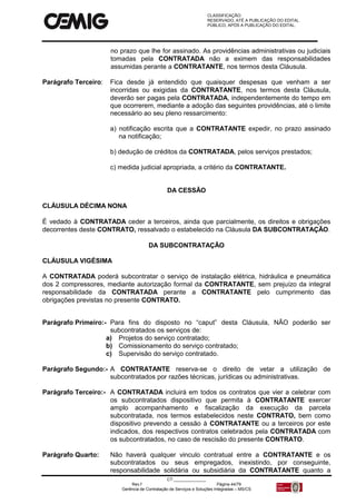 CLASSIFICAÇÃO:
RESERVADO, ATÉ A PUBLICAÇÃO DO EDITAL.
PÚBLICO, APÓS A PUBLICAÇÃO DO EDITAL.
CT:______________
Rev.f Página 44/79
Gerência de Contratação de Serviços e Soluções Integradas – MS/CS
no prazo que lhe for assinado. As providências administrativas ou judiciais
tomadas pela CONTRATADA não a eximem das responsabilidades
assumidas perante a CONTRATANTE, nos termos desta Cláusula.
Parágrafo Terceiro: Fica desde já entendido que quaisquer despesas que venham a ser
incorridas ou exigidas da CONTRATANTE, nos termos desta Cláusula,
deverão ser pagas pela CONTRATADA, independentemente do tempo em
que ocorrerem, mediante a adoção das seguintes providências, até o limite
necessário ao seu pleno ressarcimento:
a) notificação escrita que a CONTRATANTE expedir, no prazo assinado
na notificação;
b) dedução de créditos da CONTRATADA, pelos serviços prestados;
c) medida judicial apropriada, a critério da CONTRATANTE.
DA CESSÃO
CLÁUSULA DÉCIMA NONA
É vedado à CONTRATADA ceder a terceiros, ainda que parcialmente, os direitos e obrigações
decorrentes deste CONTRATO, ressalvado o estabelecido na Cláusula DA SUBCONTRATAÇÃO.
DA SUBCONTRATAÇÃO
CLÁUSULA VIGÉSIMA
A CONTRATADA poderá subcontratar o serviço de instalação elétrica, hidráulica e pneumática
dos 2 compressores, mediante autorização formal da CONTRATANTE, sem prejuízo da integral
responsabilidade da CONTRATADA perante a CONTRATANTE pelo cumprimento das
obrigações previstas no presente CONTRATO.
Parágrafo Primeiro:- Para fins do disposto no “caput” desta Cláusula, NÃO poderão ser
subcontratados os serviços de:
a) Projetos do serviço contratado;
b) Comissionamento do serviço contratado;
c) Supervisão do serviço contratado.
Parágrafo Segundo:- A CONTRATANTE reserva-se o direito de vetar a utilização de
subcontratados por razões técnicas, jurídicas ou administrativas.
Parágrafo Terceiro:- A CONTRATADA incluirá em todos os contratos que vier a celebrar com
os subcontratados dispositivo que permita à CONTRATANTE exercer
amplo acompanhamento e fiscalização da execução da parcela
subcontratada, nos termos estabelecidos neste CONTRATO, bem como
dispositivo prevendo a cessão à CONTRATANTE ou a terceiros por este
indicados, dos respectivos contratos celebrados pela CONTRATADA com
os subcontratados, no caso de rescisão do presente CONTRATO.
Parágrafo Quarto: Não haverá qualquer vinculo contratual entre a CONTRATANTE e os
subcontratados ou seus empregados, inexistindo, por conseguinte,
responsabilidade solidária ou subsidiária da CONTRATANTE quanto a
 