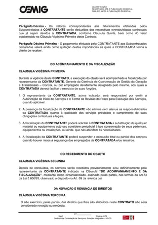 CLASSIFICAÇÃO:
RESERVADO, ATÉ A PUBLICAÇÃO DO EDITAL.
PÚBLICO, APÓS A PUBLICAÇÃO DO EDITAL.
CT:______________
Rev.f Página 46/79
Gerência de Contratação de Serviços e Soluções Integradas – MS/CS
Parágrafo Décimo - Os valores correspondentes aos faturamentos efetuados pelos
Subcontratados à CONTRATANTE serão deduzidos dos respectivos eventos/etapas contratuais
que já sejam devidos à CONTRATADA, conforme Cláusula Quinta, bem como do valor
estabelecido na Cláusula Vigésima Primeira deste Contrato.
Parágrafo Décimo Primeiro - O pagamento efetuado pela CONTRATANTE aos Subcontratados
declarados valerá ainda como quitação destas importâncias as quais a CONTRATADA tenha o
direito de receber.
DO ACOMPANHAMENTO E DA FISCALIZAÇÃO
CLAUSULA VIGÉSIMA PRIMEIRA
Durante a vigência deste CONTRATO, a execução do objeto será acompanhada e fiscalizada por
representante da CONTRATANTE, Gerente da Gerência de Coordenação de Gestão da Geração
e Transmissão – CG/CG, ou por empregado devidamente designado pelo mesmo, aos quais a
CONTRATADA deverá facilitar o exercício de suas funções.
1. O representante da CONTRATANTE, acima indicado, será responsável por emitir a
Autorização de Inicio de Serviços e o Termo de Revisão do Prazo para Execução dos Serviços,
quando aplicável.
2. A presença da fiscalização da CONTRATANTE não elimina nem atenua as responsabilidades
da CONTRATADA quanto à qualidade dos serviços prestados e cumprimento de suas
obrigações contratuais e legais.
3. A fiscalização da CONTRATANTE poderá solicitar à CONTRATADA a substituição de qualquer
material ou equipamento cujo uso considere prejudicial à boa conservação de seus pertences,
equipamentos ou instalações, ou ainda, que não atendam às necessidades.
4. A fiscalização da CONTRATANTE poderá suspender a execução total ou parcial dos serviços
quando houver riscos à segurança dos empregados da CONTRATADA e/ou terceiros.
DO RECEBIMENTO DO OBJETO
CLAUSULA VIGÉSIMA SEGUNDA
Depois de concluídos, os serviços serão recebidos provisoriamente e/ou definitivamente pelo
representante da CONTRATANTE indicado na Cláusula “DO ACOMPANHAMENTO E DA
FISCALIZAÇÃO”, mediante termo circunstanciado, assinado pelas partes, nos termos do Art.73
da Lei 8.666/93, observado o disposto no Art. 69 da referida Lei.
DA NOVAÇÃO E RENÚNCIA DE DIREITOS
CLÁUSULA VIGÉSIMA TERCEIRA
O não exercício, pelas partes, dos direitos que lhes são atribuídos neste CONTRATO não será
considerado novação ou renúncia.
 