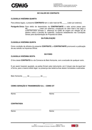 CLASSIFICAÇÃO:
RESERVADO, ATÉ A PUBLICAÇÃO DO EDITAL.
PÚBLICO, APÓS A PUBLICAÇÃO DO EDITAL.
CT:______________
Rev.f Página 47/79
Gerência de Contratação de Serviços e Soluções Integradas – MS/CS
DO VALOR DO CONTRATO
CLÁUSULA VIGÉSIMA QUARTA
Para efeitos legais, o presente CONTRATO tem o valor total de R$ _____ (valor por extenso).
Parágrafo Único: Para efeito de desembolso da CONTRATANTE o valor acima passa para
R$_____________(valor por extenso), constituído do valor total a ser pago a
CONTRATADA somado a diferença do ICMS de origem em relação ao de
destino sobre a parcela de materiais, conforme estabelecido nas Condições
Gerais para Apresentação de Proposta do Edital.
DA PUBLICAÇÃO
CLÁUSULA VIGÉSIMA QUINTA
Como condição de eficácia do presente CONTRATO, a CONTRATANTE promoverá a publicação
de seu extrato na Imprensa Oficial.
DO FORO
CLÁUSULA VIGÉSIMA SEXTA
O foro deste CONTRATO é o da Comarca de Belo Horizonte, com a exclusão de qualquer outro.
E por assim haverem ajustado, as partes firmam este instrumento, em 2 (duas) vias de igual teor
e forma, para o mesmo efeito legal, na presença das testemunhas abaixo nomeadas e assinadas.
Belo Horizonte, ____ de ___________ de ____
CEMIG GERAÇÃO E TRANSMISSÃO S.A. – CEMIG GT
________________________________ ________________________________
Nome: Nome:
CONTRATADA
________________________________ ________________________________
Nome: Nome:
 
