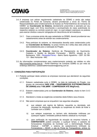 CLASSIFICAÇÃO:
RESERVADO, ATÉ A PUBLICAÇÃO DO EDITAL.
PÚBLICO, APÓS A PUBLICAÇÃO DO EDITAL.
CT:______________
Rev.f Página 5/79
Gerência de Contratação de Serviços e Soluções Integradas – MS/CS
3.4. A empresa que estiver regularmente cadastrada na CEMIG e ainda não esteja
credenciada no Portal de Compras, deverá providenciar o envio do “Termo de
Responsabilidade para Credenciamento de Acesso ao Portal Eletrônico de Compras da
CEMIG” ao Coordenador do Sistema, devidamente preenchido e assinado por seu
responsável legal, com firma reconhecida e acompanhado de cópia autenticada do
respectivo estatuto ou contrato social em vigor, no qual estejam expressos os poderes
para exercer direitos e assumir obrigações em decorrência de tal investidura.
3.4.1. Caso a empresa ainda não seja cadastrada na CEMIG, deverá providenciar seu
cadastramento antes de solicitar seu credenciamento.
3.4.2. Para participar do certame, os interessados deverão estar credenciados junto
ao Coordenador do Sistema, no prazo mínimo de 3 (três) dias úteis antes da
data estabelecida para a realização do Pregão.
3.4.3. Coordenador do Sistema: Gerência de Planejamento do Suprimento,
Cadastro e Gestão do Mercado Fornecedor - MS/PG, situada na Av.
Barbacena, 1200 - Recepção/Térreo - Bairro Santo Agostinho - CEP: 30.190-
131 - Belo Horizonte - MG.
3.5. As informações complementares para credenciamento poderão ser obtidas no sítio
http://compras.cemig.com.br - Portal Eletrônico de Compras CEMIG ou por meio do
endereço eletrônico: cadastrodefornecedores@cemig.com.br.
4. CONDIÇÕES PARA PARTICIPAÇÃO
4.1. Poderão participar deste certame as empresas nacionais que atenderem às seguintes
condições:
4.1.1. Estarem cadastradas junto à CEMIG, na data de realização do Pregão, nos
grupos de mercadoria 0452 (CIM – EQUIPAMENTOS ELETROMECÂNICOS
DE USINAS) e/ou 1186 (MRR – COMPRESSOR ATÉ 50kgf/cm2).
4.1.2. Estarem credenciadas junto ao Coordenador do Sistema, citada no item 3.4.3
anterior.
4.1.3. Atenderem a todas as exigências constantes deste Edital e seus Anexos.
4.1.4. Não serem empresas que se enquadrem nas seguintes situações:
a) que estejam sob regime de falência, requerida ou decretada, sob
processo de dissolução, liquidação ou suspensas do direito de licitar e
contratar com a CEMIG;
b) que estejam suspensas ou tenham sido declaradas inidôneas por
quaisquer órgãos / entidades públicas federal, estadual ou municipal;
c) para verificação da regularidade da situação da empresa licitante, a
CONTRATANTE poderá consultar, a qualquer tempo, o cadastro de
fornecedores Impedidos de Contratar com a Administração Pública
Estadual - CAFIMP, o sistema de cadastramento Unificado de
Fornecedores – SICAF, o site do Portal da Transparência, ambos do
 