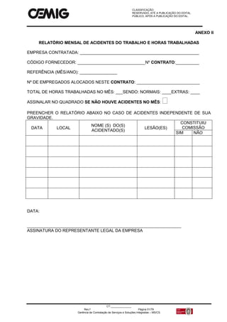 CLASSIFICAÇÃO:
RESERVADO, ATÉ A PUBLICAÇÃO DO EDITAL.
PÚBLICO, APÓS A PUBLICAÇÃO DO EDITAL.
CT:______________
Rev.f Página 51/79
Gerência de Contratação de Serviços e Soluções Integradas – MS/CS
ANEXO II
RELATÓRIO MENSAL DE ACIDENTES DO TRABALHO E HORAS TRABALHADAS
EMPRESA CONTRATADA: ___________________________________________________
CÓDIGO FORNECEDOR: _____________________________Nº CONTRATO:__________
REFERÊNCIA (MÊS/ANO): ________________
Nº DE EMPREGADOS ALOCADOS NESTE CONTRATO: ___________________________
TOTAL DE HORAS TRABALHADAS NO MÊS: ___SENDO: NORMAIS: ____EXTRAS: ____
ASSINALAR NO QUADRADO SE NÃO HOUVE ACIDENTES NO MÊS: 
PREENCHER O RELATÓRIO ABAIXO NO CASO DE ACIDENTES INDEPENDENTE DE SUA
GRAVIDADE.
DATA LOCAL
NOME (S) DO(S)
ACIDENTADO(S)
LESÃO(ES)
CONSTITUIU
COMISSÃO
SIM NÃO
DATA:
__________________________________________________________________
ASSINATURA DO REPRESENTANTE LEGAL DA EMPRESA
 