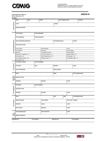 CLASSIFICAÇÃO:
RESERVADO, ATÉ A PUBLICAÇÃO DO EDITAL.
PÚBLICO, APÓS A PUBLICAÇÃO DO EDITAL.
CT:______________
Rev.f Página 52/79
Gerência de Contratação de Serviços e Soluções Integradas – MS/CS
Comunicação de Incidente de ANEXO III
Saúde e Segurança - CIS
Nº SMART:
DadosAcidente
Data: Hora: Prédio: Unid. Organizacional: Diretoria:
Local: Cidade:
Descrição Acidente:
ComEmpregado/Empreiteira
Nº de Pessoal: Nome Empregado:
Cód. Empreiteira: Nome Empreiteira:
Nome Acidentado Empreiteira: Unid.Organizacional: Função:
Descrição da Lesão:
Dias Perdidos: Dias Debitados: Custo:
Tipo Acidente: Atividade: Tipo Atividade:
Natureza: Conseqüência Lesão: Função GRIDIS:
Espécie Acid. Impessoal – 10: Tipo Acid. Pessoal – 20: Agente Acidente – 30:
Fonte Lesão – 35: Fator Pessoal Inseg. – 40: Ato Inseguro – 50:
Cond. Ambiental Inseg. – 60: Natureza Lesão – 70: Localização Lesão – 75:
Prej. Material – 80:
ComVeículos
Nº Pessoal Condutor: Nome Empregado:
Nº Veículo: Zona: Natureza: Custo:
Cond. Credenciado: Ação Condutor:
ComPrest.
Serviços
Nome: Idade: Unid. Organizacional:
Descrição Lesão:
Atividade: Natureza: Custo:
ComEstagiários
Nº Pessoal: Nome Estagiário:
Descrição Lesão:
Atividade: Natureza: Custo:
ComTerceiros
Nome Sexo Idade Unid.Organizacional:
Agente Causador Tipo Acidente Cond. Amb. Inseguro:
Atividade: Causa: Lesão:
Nível Tensão: Natureza: Custo:
Sem
Vítimas
Unid.Organizacional: Área Ocorrência: Custo:
Material Danificado:
Preparado por: Nº de Pessoal: Aprovado por: Nº de Pessoal:
 