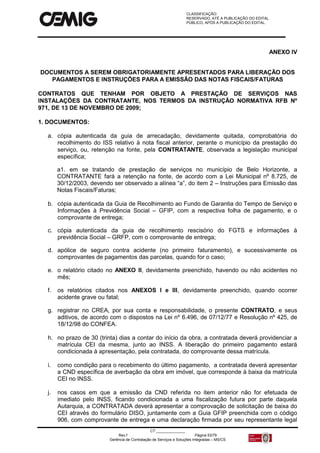 CLASSIFICAÇÃO:
RESERVADO, ATÉ A PUBLICAÇÃO DO EDITAL.
PÚBLICO, APÓS A PUBLICAÇÃO DO EDITAL.
CT:______________
Rev.f Página 53/79
Gerência de Contratação de Serviços e Soluções Integradas – MS/CS
ANEXO IV
DOCUMENTOS A SEREM OBRIGATORIAMENTE APRESENTADOS PARA LIBERAÇÃO DOS
PAGAMENTOS E INSTRUÇÕES PARA A EMISSÃO DAS NOTAS FISCAIS/FATURAS
CONTRATOS QUE TENHAM POR OBJETO A PRESTAÇÃO DE SERVIÇOS NAS
INSTALAÇÕES DA CONTRATANTE, NOS TERMOS DA INSTRUÇÃO NORMATIVA RFB Nº
971, DE 13 DE NOVEMBRO DE 2009;
1. DOCUMENTOS:
a. cópia autenticada da guia de arrecadação, devidamente quitada, comprobatória do
recolhimento do ISS relativo à nota fiscal anterior, perante o município da prestação do
serviço, ou, retenção na fonte, pela CONTRATANTE, observada a legislação municipal
específica;
a1. em se tratando de prestação de serviços no município de Belo Horizonte, a
CONTRATANTE fará a retenção na fonte, de acordo com a Lei Municipal nº 8.725, de
30/12/2003, devendo ser observado a alínea “a”, do item 2 – Instruções para Emissão das
Notas Fiscais/Faturas;
b. cópia autenticada da Guia de Recolhimento ao Fundo de Garantia do Tempo de Serviço e
Informações à Previdência Social – GFIP, com a respectiva folha de pagamento, e o
comprovante de entrega;
c. cópia autenticada da guia de recolhimento rescisório do FGTS e informações à
previdência Social – GRFP, com o comprovante de entrega;
d. apólice de seguro contra acidente (no primeiro faturamento), e sucessivamente os
comprovantes de pagamentos das parcelas, quando for o caso;
e. o relatório citado no ANEXO II, devidamente preenchido, havendo ou não acidentes no
mês;
f. os relatórios citados nos ANEXOS I e III, devidamente preenchido, quando ocorrer
acidente grave ou fatal;
g. registrar no CREA, por sua conta e responsabilidade, o presente CONTRATO, e seus
aditivos, de acordo com o dispostos na Lei nº 6.496, de 07/12/77 e Resolução nº 425, de
18/12/98 do CONFEA.
h. no prazo de 30 (trinta) dias a contar do início da obra, a contratada deverá providenciar a
matrícula CEI da mesma, junto ao INSS. A liberação do primeiro pagamento estará
condicionada à apresentação, pela contratada, do comprovante dessa matrícula.
i. como condição para o recebimento do último pagamento, a contratada deverá apresentar
a CND específica de averbação da obra em imóvel, que corresponde à baixa da matrícula
CEI no INSS.
j. nos casos em que a emissão da CND referida no item anterior não for efetuada de
imediato pelo INSS, ficando condicionada a uma fiscalização futura por parte daquela
Autarquia, a CONTRATADA deverá apresentar a comprovação de solicitação de baixa do
CEI através do formulário DISO, juntamente com a Guia GFIP preenchida com o código
906, com comprovante de entrega e uma declaração firmada por seu representante legal
 