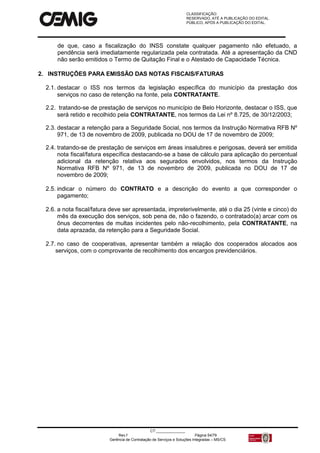 CLASSIFICAÇÃO:
RESERVADO, ATÉ A PUBLICAÇÃO DO EDITAL.
PÚBLICO, APÓS A PUBLICAÇÃO DO EDITAL.
CT:______________
Rev.f Página 54/79
Gerência de Contratação de Serviços e Soluções Integradas – MS/CS
de que, caso a fiscalização do INSS constate qualquer pagamento não efetuado, a
pendência será imediatamente regularizada pela contratada. Até a apresentação da CND
não serão emitidos o Termo de Quitação Final e o Atestado de Capacidade Técnica.
2. INSTRUÇÕES PARA EMISSÃO DAS NOTAS FISCAIS/FATURAS
2.1. destacar o ISS nos termos da legislação específica do município da prestação dos
serviços no caso de retenção na fonte, pela CONTRATANTE.
2.2. tratando-se de prestação de serviços no município de Belo Horizonte, destacar o ISS, que
será retido e recolhido pela CONTRATANTE, nos termos da Lei nº 8.725, de 30/12/2003;
2.3. destacar a retenção para a Seguridade Social, nos termos da Instrução Normativa RFB Nº
971, de 13 de novembro de 2009, publicada no DOU de 17 de novembro de 2009;
2.4. tratando-se de prestação de serviços em áreas insalubres e perigosas, deverá ser emitida
nota fiscal/fatura específica destacando-se a base de cálculo para aplicação do percentual
adicional da retenção relativa aos segurados envolvidos, nos termos da Instrução
Normativa RFB Nº 971, de 13 de novembro de 2009, publicada no DOU de 17 de
novembro de 2009;
2.5. indicar o número do CONTRATO e a descrição do evento a que corresponder o
pagamento;
2.6. a nota fiscal/fatura deve ser apresentada, impreterivelmente, até o dia 25 (vinte e cinco) do
mês da execução dos serviços, sob pena de, não o fazendo, o contratado(a) arcar com os
ônus decorrentes de multas incidentes pelo não-recolhimento, pela CONTRATANTE, na
data aprazada, da retenção para a Seguridade Social.
2.7. no caso de cooperativas, apresentar também a relação dos cooperados alocados aos
serviços, com o comprovante de recolhimento dos encargos previdenciários.
 