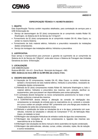 CLASSIFICAÇÃO:
RESERVADO, ATÉ A PUBLICAÇÃO DO EDITAL.
PÚBLICO, APÓS A PUBLICAÇÃO DO EDITAL.
CT:______________
Rev.f Página 55/79
Gerência de Contratação de Serviços e Soluções Integradas – MS/CS
ANEXO VI
ESPECIFICAÇÃO TÉCNICA 11.142-MG/TA-020/2013
1. OBJETO
Esta Especificação Técnica contém requisitos detalhados, para contratação de serviços para a
UHE Emborcação de:
 Serviço de desmontagem de 02 (dois) compressores de ar comprimido modelo Rollair 50,
Washington, do Sistema de Ar de Serviço de 7,0 Kg/cm²;
 Fornecimento de 02 (dois) compressores de ar comprimido modelo GA 45, Atlas Copco, ou
similar no mesmo Sistema;
 Fornecimento de todo material elétrico, hidráulico e pneumático necessário às instalações
destes compressores;
 Serviço de montagem das instalações elétrica, hidráulica e pneumática.
2. JUSTIFICATIVA
Esse serviço é imprescindível para promover a garantia do suprimento de ar comprimido do
Sistema de Ar de Serviço de 7,0Kg/cm², onde esta incluso o Sistema de Frenagem das Unidades
Geradoras da Usina Emborcação.
3. LOCALIZAÇÃO
UHE EMBORCAÇÃO
Rodovia BR-050 - Km 4,5 - Zona Rural - Município de Araguari – MG.
OBS: distância do trevo (KM 4,5 da BR 050) até a Usina: 6 km.
4. ESCOPO DOS SERVIÇOS
4.1 Aquisição de 02 compressores, modelo GA 45, Atlas Copco, ou similar, incluindo-se
também o fornecimento de todo material elétrico, hidráulico e pneumático, necessário às
instalações destes compressores;
4.2 Retirada de 02 (dois) compressores modelo Rollair 50, fabricante Washington e, todo o
material elétrico, hidráulico e pneumático dos mesmos, sem, contudo, danificar os
equipamentos, para que possam ser disponibilizados para outras aplicações;
4.3 A contratada deverá transportar os novos compressores posiciona-los na base e fazer
fixação conforme o manual dos mesmos;
4.4 A CONTRATADA devera efetuar a alteração da conexão de interligação dos
compressores na tubulação de entrada para os reservatórios do ar, cortando a conexão
em curva e soldar em posição vertical 180° juntamente com uma flange para receber às
3 tubulações de saída dos compressores novos;
4.5 Retirada e substituição de todas as tubulações de ar e de água, juntamente com suas
válvulas, incluindo as tubulações e válvulas do Compressor nº 03, de fabricação Atlas
Copco, já instalado no local;
4.6 Montagem das tubulações hidráulicas de entrada e saída de água dos compressores;
4.7 Montagem das tubulações de ar dos compressores e, ligações das mesmas aos
reservatórios de ar do Sistema;
4.8 Montagem das tubulações de dreno manual e dreno automático do líquido condensado;
4.9 Montagem das eletroválvulas, válvulas, curvas, uniões, cotovelos, niples, tês de redução
e outros necessários;
 