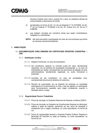 CLASSIFICAÇÃO:
RESERVADO, ATÉ A PUBLICAÇÃO DO EDITAL.
PÚBLICO, APÓS A PUBLICAÇÃO DO EDITAL.
CT:______________
Rev.f Página 6/79
Gerência de Contratação de Serviços e Soluções Integradas – MS/CS
Governo Federal, bem como, quando for o caso, os cadastros oficiais de
outros Estados e Municípios da União;
d) penalizadas na forma do Art. 12, da Lei Estadual nº 14.167/2002, do Art.
7º da Lei Federal nº 10.520/02 e do Art. 87, Incisos III e IV, da Lei nº
8.666/93;
e) que estejam reunidas em consórcio ainda que sejam controladoras,
coligadas ou subsidiárias;
NOTA: não será permitida a participação de mais de uma empresa que tenha
os mesmos sócios/controladores.
5. HABILITAÇÃO
5.1. DOCUMENTAÇÃO PARA EMISSÃO DO CERTIFICADO REGISTRO CADASTRAL –
CRC
5.1.1. Habilitação Jurídica
5.1.1.1. Registro Comercial, no caso de empresário.
5.1.1.2. Ato constitutivo, estatuto ou contrato social em vigor, devidamente
registrado, em se tratando de sociedades empresariais, e, no caso de
sociedades por ações, acompanhado de documento de eleição de seus
administradores, devidamente registrado na Junta Comercial e
publicado.
5.1.1.3. Inscrição do ato constitutivo, no caso de sociedades civis,
acompanhada de prova de diretoria em exercício.
5.1.1.4. Decreto de autorização, em se tratando de empresa ou sociedade
estrangeira em funcionamento no País, e ato de registro ou autorização
para funcionamento expedido pelo órgão competente, quando a
atividade assim o exigir.
5.1.2. Regularidade Fiscal e Trabalhista
5.1.2.1. Prova de inscrição no Cadastro Nacional de Pessoas Jurídicas (CNPJ).
5.1.2.2. Prova de inscrição no Cadastro de Contribuintes Estadual ou Municipal,
relativo à sede do licitante, pertinente ao seu ramo de atividade e
compatível com o objeto contratual, ou outra equivalente, na forma da
Lei.
5.1.2.3. Prova de regularidade perante a Fazenda Pública Federal, Estadual e
Municipal do domicílio ou sede do licitante, ou outra equivalente, na
forma da Lei.
 