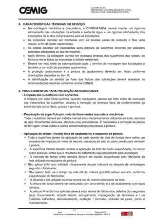 CLASSIFICAÇÃO:
RESERVADO, ATÉ A PUBLICAÇÃO DO EDITAL.
PÚBLICO, APÓS A PUBLICAÇÃO DO EDITAL.
CT:______________
Rev.f Página 60/79
Gerência de Contratação de Serviços e Soluções Integradas – MS/CS
8. CARACTERÍSTICAS TÉCNICAS DO SERVIÇO
 Na montagem hidráulica e pneumática, a CONTRATADA deverá manter um rigoroso
alinhamento das tubulações de entrada e saída de água e um rigoroso alinhamento das
tubulações de ar dos compressores para as tubulações;
 As conexões deverão ser montadas com as devidas juntas de vedação e fitas veda
roscas, a fim de evitar vazamentos;
 As soldas deverão ser executadas após preparo da superfície devendo ser utilizados
eletrodos adequados ao tipo de material;
 Após término da soldagem deverá ser realizada limpeza das superfícies das soldas, de
forma a retirar todas as impurezas e sólidos existentes;
 Deverá ser feito teste de estanqueidade após o término da montagem das tubulações e
também a correção de possíveis vazamentos;
 A proteção anticorrosiva e a pintura de acabamento deverão ser feitas conforme
orientações dispostas no item 9;
 A identificação de sentido de fluxo dos fluidos das tubulações deverá obedecer as
recomendações técnicas conforme norma CONEN.
9. PROCEDIMENTOS PARA PROTEÇÃO ANTICORROSIVA
- Limpeza das superfícies com solventes
A limpeza por ação físico-química, quando necessária, deverá ser feita antes da execução
dos tratamentos de superfície, visando à remoção de diversos tipos de contaminantes do
substrato tais como óleos, graxas e gordura.
- Preparação da superfície por meio de ferramentas manuais e mecânicas
Todo o substrato deverá ser tratado manual e/ou mecanicamente utilizando-se lixas, escovas
de aço, ferramentas manuais, elétricas e/ou pneumáticas. É necessária a remoção de placas
de ferrugem, tintas soltas e outros contaminantes prejudiciais à pintura.
- Aplicação de primer, (fundo) tinta de acabamento e esquema de pintura
 Toda a superfície (antes da aplicação de cada demão de tinta de fundo) deve sofrer um
processo de limpeza por meio de escova, vassoura de pelo ou pano úmido para remover
a poeira;
 A superfície tratada deverá receber a aplicação de tinta de fundo especificada, no menor
prazo possível, antes que o resultado do tratamento seja prejudicado pela exposição;
 O intervalo de tempo entre demãos deverá ser aquele especificado pelo fabricante da
tinta utilizada no esquema de pintura;
 Não aplicar tinta com validade ultrapassada àquela indicada na etiqueta de embalagem
segundo o fabricante;
 Não aplicar tinta, se o tempo de vida útil da mistura (pot-life) estiver vencido, conforme
especificação do fabricante;
 O diluente a ser utilizado na tinta deverá ser do mesmo fabricante da tinta;
 A pintura de fundo deverá ser executada com uma demão e a de acabamento com duas
demãos;
 A película final de tinta aplicada deverá estar isenta de falhas e/ou defeitos dos seguintes
tipos: Escorrimento, empola mento, enrugamento, impregnação de abrasivos e / ou
materiais estranhos, descascamento, oxidação / corrosão, inclusão de pelos, poros e
manchamento.
 