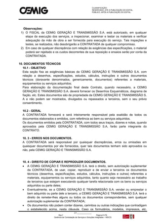 CLASSIFICAÇÃO:
RESERVADO, ATÉ A PUBLICAÇÃO DO EDITAL.
PÚBLICO, APÓS A PUBLICAÇÃO DO EDITAL.
CT:______________
Rev.f Página 61/79
Gerência de Contratação de Serviços e Soluções Integradas – MS/CS
Observações:
1) O FISCAL da CEMIG GERAÇÃO E TRANSMISSÃO S.A. está autorizado, em qualquer
etapa da execução dos serviços, a inspecionar, examinar e testar os materiais e verificar
adequação da mão de obra a ser fornecida para execução do serviço. Tais inspeções e
testes, se realizados, não desobrigarão a CONTRATADA de qualquer compromisso.
2) Em caso de qualquer discrepância com relação às exigências das especificações, o material
poderá ser rejeitado e os custos decorrentes de sua reposição e ensaios serão por conta da
CONTRATADA.
10. DOCUMENTOS TÉCNICOS
10.1 - OBJETIVO
Esta seção fixa as exigências básicas da CEMIG GERAÇÃO E TRANSMISSÃO S.A. com
relação a desenhos, especificações, estudos, cálculos, instruções e outros documentos
técnicos (doravante denominados, genericamente, documentos) referentes a materiais,
equipamentos ou serviços adquiridos;
Para elaboração da documentação final deste Contrato, quando necessário, a CEMIG
GERAÇÃO E TRANSMISSÃO S.A. deverá fornecer os Desenhos Esquemáticos, diagrama de
fiação, etc. Estes documentos são de propriedade da CEMIG GERAÇÃO E TRANSMISSÃO S.
A e não podem ser mostrados, divulgados ou repassados a terceiros, sem o seu prévio
consentimento.
10.2 - GERAL
A CONTRATADA fornecerá e será inteiramente responsável pela exatidão de todos os
documentos elaborados e emitidos, com referência ao bem ou serviços adquiridos.
Os documentos emitidos pela CONTRATADA, com todos seus traços, dizeres e notas, quando
aprovados pela CEMIG GERAÇÃO E TRANSMISSÃO S.A, farão parte integrante do
CONTRATO.
10. 3 - ERROS NOS DOCUMENTOS.
A CONTRATADA será responsável por quaisquer discrepâncias, erros ou omissões em
quaisquer documentos por ela fornecidos, quer tais documentos tenham sido aprovados ou
não, pela CEMIG GERAÇÃO E TRANSMISSÃO S.A.
10. 4 - DIREITO DE COPIAR E REPRODUZIR DOCUMENTOS.
 A CEMIG GERAÇÃO E TRANSMISSÃO S.A. terá o direito, sem autorização suplementar
da CONTRATADA, de usar, copiar, reproduzir e de enviar a terceiros os documentos
técnicos (desenhos, especificações, estudos, cálculos, instruções e outras) referentes a
materiais, equipamentos ou serviços adquiridos, tanto quanto seja necessário ao trabalho
de terceiros que estejam executando qualquer tarefa relacionada com os bens ou serviços
adquiridos ou parte deles;
 Eventualmente, se a CEMIG GERAÇÃO E TRANSMISSÃO S.A. vender ou emprestar o
bem adquirido ou parte dele a terceiro, a CEMIG GERAÇÃO E TRANSMISSÃO S.A. terá o
direito de remeter-lhes alguns ou todos os documentos correspondentes, sem qualquer
autorização suplementar da CONTRATADA;
 Os documentos não podem conter dizeres, carimbos ou outras indicações que contradigam
o estabelecido acima, nesta cláusula. Caso os formulários, modelos, impressos, etc.
 