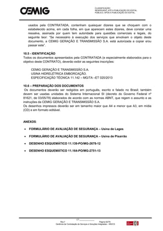 CLASSIFICAÇÃO:
RESERVADO, ATÉ A PUBLICAÇÃO DO EDITAL.
PÚBLICO, APÓS A PUBLICAÇÃO DO EDITAL.
CT:______________
Rev.f Página 62/79
Gerência de Contratação de Serviços e Soluções Integradas – MS/CS
usados pela CONTRATADA, contenham quaisquer dizeres que se choquem com o
estabelecido acima, em cada folha, em que aparecem estes dizeres, deve constar uma
ressalva, assinada por quem tem autoridade para questões comerciais e legais, do
seguinte teor: “Se necessário à execução dos serviços que envolvam o objeto deste
documento, a CEMIG GERAÇÃO E TRANSMISSÃO S.A. está autorizada a copiar e/ou
passar este”.
10.5 - IDENTIFICAÇÃO
Todos os documentos apresentados pela CONTRATADA (e especialmente elaborados para o
objetivo deste CONTRATO), deverão exibir as seguintes inscrições:
CEMIG GERAÇÃO E TRANSMISSÃO S.A.
USINA HIDRELÉTRICA EMBORCAÇÃO.
ESPECIFICAÇÃO TÉCNICA 11.142 – MG/TA –ET 020/2013
10.6 – PREPARAÇÃO DOS DOCUMENTOS
Os documentos deverão ser redigidos em português, escrito e falado no Brasil; também
devem ser usadas unidades do Sistema Internacional SI (decreto do Governo Federal nº
81621, de 03/05/78) elaborados de acordo com as normas ABNT, que regem o assunto e as
instruções da CEMIG GERAÇÃO E TRANSMISSÃO S.A.
Os desenhos impressos deverão ser em tamanho maior que A4 e menor que A3, em mídia
(CD) e em formato editável.
ANEXOS:
 FORMULÁRIO DE AVALIAÇÃO DE SEGURANÇA – Usina de Lages
 FORMULÁRIO DE AVALIAÇÃO DE SEGURANÇA – Usina de Pisarrão
 DESENHO ESQUEMÁTICO 11.139-PO/MG-2678-12
 DESENHO ESQUEMÁTICO 11.164-PO/MG-2751-13
 