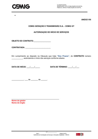 CLASSIFICAÇÃO:
RESERVADO, ATÉ A PUBLICAÇÃO DO EDITAL.
PÚBLICO, APÓS A PUBLICAÇÃO DO EDITAL.
CT:______________
Rev.f Página 63/79
Gerência de Contratação de Serviços e Soluções Integradas – MS/CS

ANEXO VIII
CEMIG GERAÇÃO E TRANSMISSÃO S.A. - CEMIG GT
AUTORIZAÇÃO DE INÍCIO DE SERVIÇOS
OBJETO DO CONTRATO:_________________
CONTRATADA: _________________________
Em cumprimento ao disposto na Cláusula que trata “Dos Prazos”, do CONTRATO número
___________, autorizamos o início dos serviços conforme abaixo.
DATA DE INÍCIO: ___/____/_____ DATA DE TÉRMINO: ____/___/___
____________, ___ de _______ de ______.
_______________________________________________
Nome do gestor
Nome do órgão
 