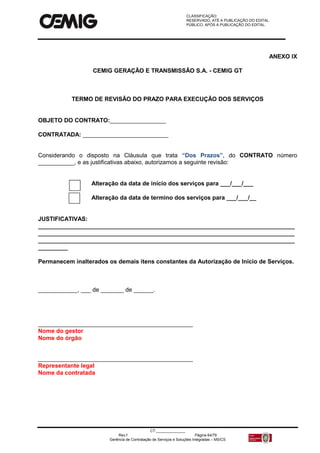 CLASSIFICAÇÃO:
RESERVADO, ATÉ A PUBLICAÇÃO DO EDITAL.
PÚBLICO, APÓS A PUBLICAÇÃO DO EDITAL.
CT:______________
Rev.f Página 64/79
Gerência de Contratação de Serviços e Soluções Integradas – MS/CS
ANEXO IX
CEMIG GERAÇÃO E TRANSMISSÃO S.A. - CEMIG GT
TERMO DE REVISÃO DO PRAZO PARA EXECUÇÃO DOS SERVIÇOS
OBJETO DO CONTRATO:_________________
CONTRATADA: __________________________
Considerando o disposto na Cláusula que trata “Dos Prazos”, do CONTRATO número
___________, e as justificativas abaixo, autorizamos a seguinte revisão:
Alteração da data de início dos serviços para ___/___/___
Alteração da data de termino dos serviços para ___/___/__
JUSTIFICATIVAS:
______________________________________________________________________________
______________________________________________________________________________
______________________________________________________________________________
_________
Permanecem inalterados os demais itens constantes da Autorização de Inicio de Serviços.
____________, ___ de _______ de ______.
_______________________________________________
Nome do gestor
Nome do órgão
_______________________________________________
Representante legal
Nome da contratada
 