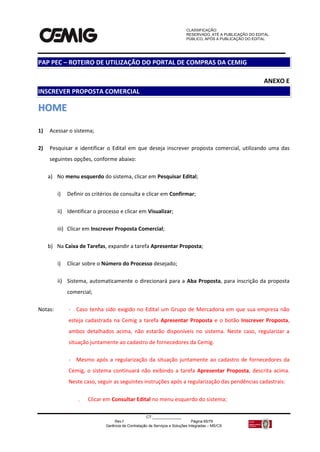 CLASSIFICAÇÃO:
RESERVADO, ATÉ A PUBLICAÇÃO DO EDITAL.
PÚBLICO, APÓS A PUBLICAÇÃO DO EDITAL.
CT:______________
Rev.f Página 65/79
Gerência de Contratação de Serviços e Soluções Integradas – MS/CS
ANEXO E
INSCREVER PROPOSTA COMERCIAL
HHOOMMEE
1) Acessar o sistema;
2) Pesquisar e identificar o Edital em que deseja inscrever proposta comercial, utilizando uma das
seguintes opções, conforme abaixo:
a) No menu esquerdo do sistema, clicar em Pesquisar Edital;
i) Definir os critérios de consulta e clicar em Confirmar;
ii) Identificar o processo e clicar em Visualizar;
iii) Clicar em Inscrever Proposta Comercial;
b) Na Caixa de Tarefas, expandir a tarefa Apresentar Proposta;
i) Clicar sobre o Número do Processo desejado;
ii) Sistema, automaticamente o direcionará para a Aba Proposta, para inscrição da proposta
comercial;
Notas: - Caso tenha sido exigido no Edital um Grupo de Mercadoria em que sua empresa não
esteja cadastrada na Cemig a tarefa Apresentar Proposta e o botão Inscrever Proposta,
ambos detalhados acima, não estarão disponíveis no sistema. Neste caso, regularizar a
situação juntamente ao cadastro de fornecedores da Cemig.
- Mesmo após a regularização da situação juntamente ao cadastro de fornecedores da
Cemig, o sistema continuará não exibindo a tarefa Apresentar Proposta, descrita acima.
Neste caso, seguir as seguintes instruções após a regularização das pendências cadastrais:
 Clicar em Consultar Edital no menu esquerdo do sistema;
PAP PEC – ROTEIRO DE UTILIZAÇÃO DO PORTAL DE COMPRAS DA CEMIG
 