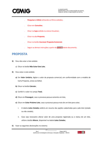 CLASSIFICAÇÃO:
RESERVADO, ATÉ A PUBLICAÇÃO DO EDITAL.
PÚBLICO, APÓS A PUBLICAÇÃO DO EDITAL.
CT:______________
Rev.f Página 66/79
Gerência de Contratação de Serviços e Soluções Integradas – MS/CS
 Pesquisar o Edital utilizando os filtros exibidos;
 Clicar em Consultar;
 Clicar na lupa exibida na coluna Visualizar;
 Clicar na aba Proposta;
 Clicar no botão Inscrever Proposta Comercial;
 Seguir as demais instruções a partir do passo 3 deste documento;
PPRROOPPOOSSTTAA
3) Para não cotar o lote exibido:
a) Clicar no botão Não Cotar Este Lote;
4) Para cotar o Lote exibido:
a) Em Valor Unitário, digitar o valor da proposta comercial, em conformidade com o modelo de
Carta Proposta, anexo ao Edital;
b) Clicar no botão Calcular;
c) Conferir o valor no campo Total;
d) Clicar em Prosseguir, caso o processo possua somente um lote;
e) Clicar em Cotar Próximo Lote, caso o processo possua mais de um lote para cotar;
i. A tabela Lotes Cotados exibirá um resumo das opções cadastradas para cada lote (cotado
ou não cotado);
ii. Caso seja necessário alterar valor de uma proposta registrada ou o status de um lote,
utilize o botão Alterar, disponível na tabela Lotes Cotados;
5) Fazer as seguintes declarações no sistema:
 